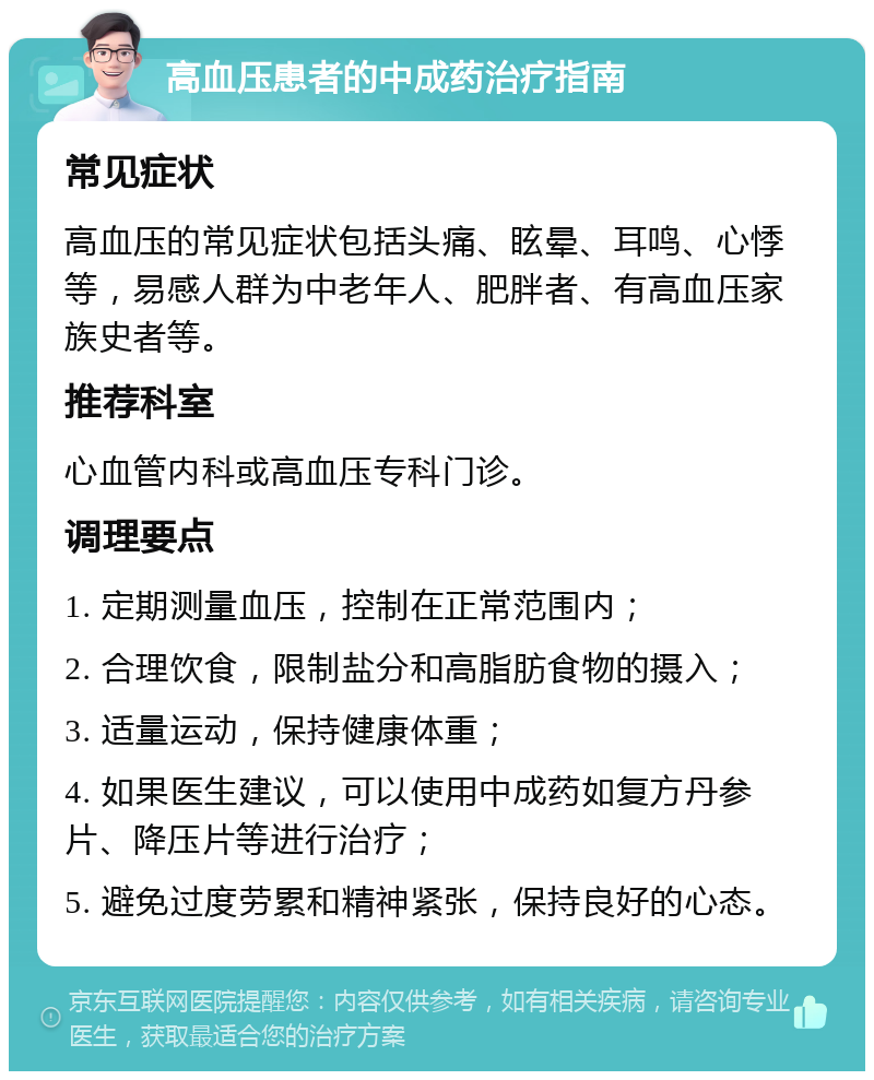 高血压患者的中成药治疗指南 常见症状 高血压的常见症状包括头痛、眩晕、耳鸣、心悸等，易感人群为中老年人、肥胖者、有高血压家族史者等。 推荐科室 心血管内科或高血压专科门诊。 调理要点 1. 定期测量血压，控制在正常范围内； 2. 合理饮食，限制盐分和高脂肪食物的摄入； 3. 适量运动，保持健康体重； 4. 如果医生建议，可以使用中成药如复方丹参片、降压片等进行治疗； 5. 避免过度劳累和精神紧张，保持良好的心态。