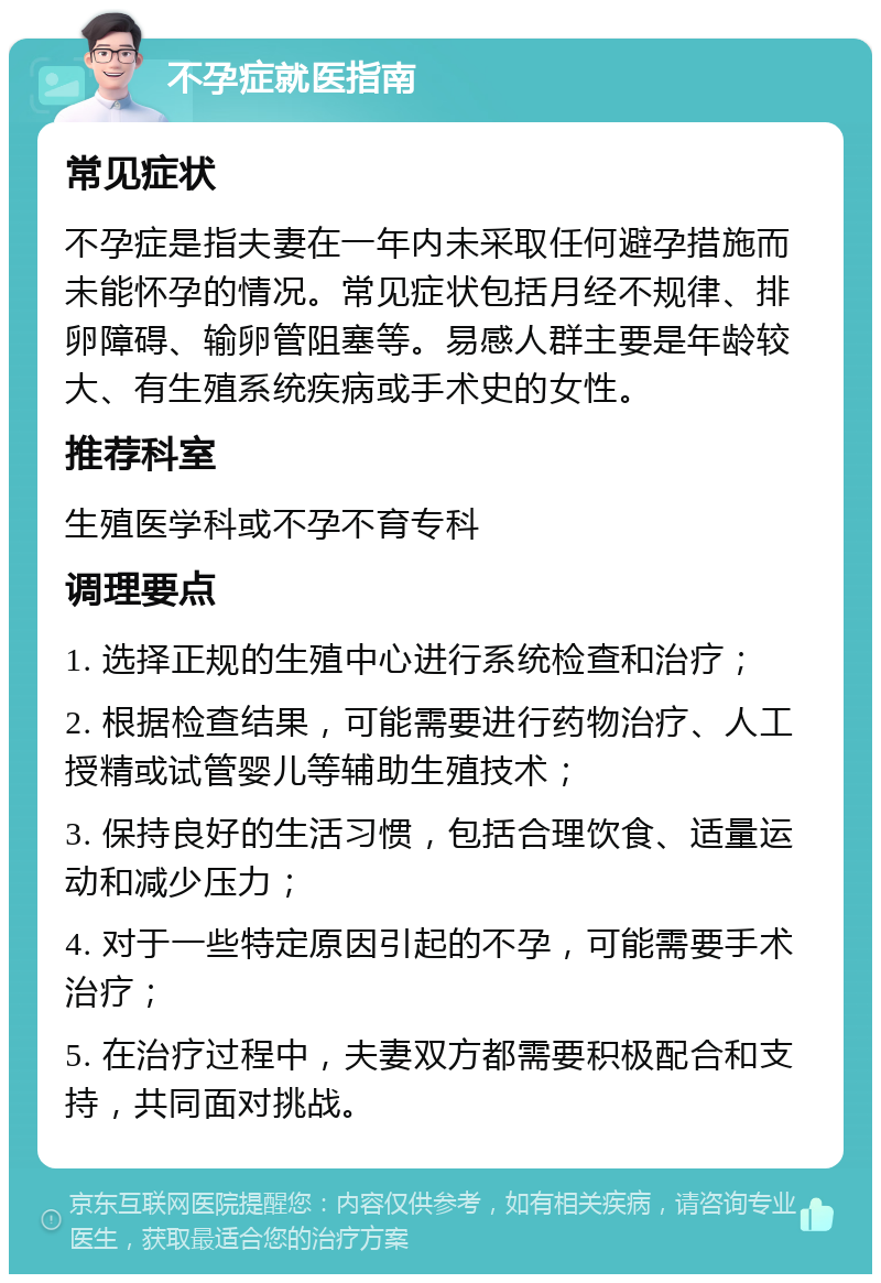 不孕症就医指南 常见症状 不孕症是指夫妻在一年内未采取任何避孕措施而未能怀孕的情况。常见症状包括月经不规律、排卵障碍、输卵管阻塞等。易感人群主要是年龄较大、有生殖系统疾病或手术史的女性。 推荐科室 生殖医学科或不孕不育专科 调理要点 1. 选择正规的生殖中心进行系统检查和治疗； 2. 根据检查结果，可能需要进行药物治疗、人工授精或试管婴儿等辅助生殖技术； 3. 保持良好的生活习惯，包括合理饮食、适量运动和减少压力； 4. 对于一些特定原因引起的不孕，可能需要手术治疗； 5. 在治疗过程中，夫妻双方都需要积极配合和支持，共同面对挑战。