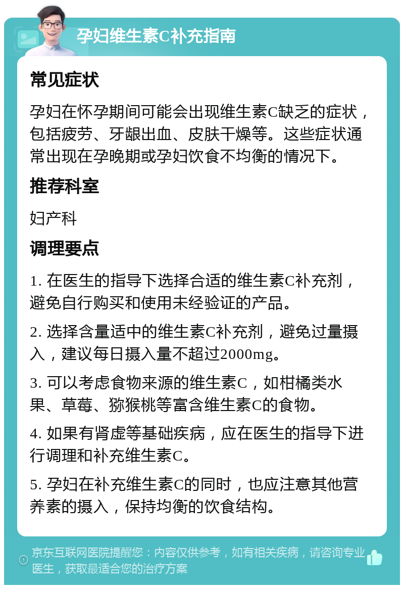 孕妇维生素C补充指南 常见症状 孕妇在怀孕期间可能会出现维生素C缺乏的症状，包括疲劳、牙龈出血、皮肤干燥等。这些症状通常出现在孕晚期或孕妇饮食不均衡的情况下。 推荐科室 妇产科 调理要点 1. 在医生的指导下选择合适的维生素C补充剂，避免自行购买和使用未经验证的产品。 2. 选择含量适中的维生素C补充剂，避免过量摄入，建议每日摄入量不超过2000mg。 3. 可以考虑食物来源的维生素C，如柑橘类水果、草莓、猕猴桃等富含维生素C的食物。 4. 如果有肾虚等基础疾病，应在医生的指导下进行调理和补充维生素C。 5. 孕妇在补充维生素C的同时，也应注意其他营养素的摄入，保持均衡的饮食结构。