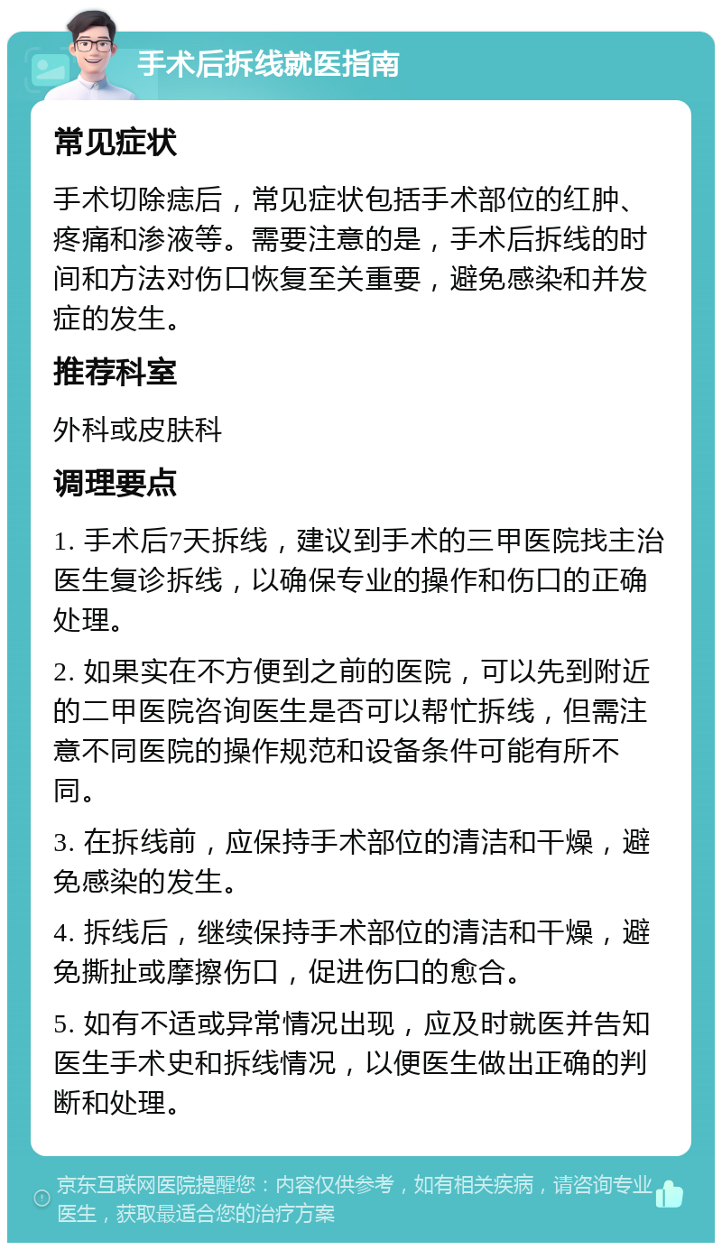 手术后拆线就医指南 常见症状 手术切除痣后，常见症状包括手术部位的红肿、疼痛和渗液等。需要注意的是，手术后拆线的时间和方法对伤口恢复至关重要，避免感染和并发症的发生。 推荐科室 外科或皮肤科 调理要点 1. 手术后7天拆线，建议到手术的三甲医院找主治医生复诊拆线，以确保专业的操作和伤口的正确处理。 2. 如果实在不方便到之前的医院，可以先到附近的二甲医院咨询医生是否可以帮忙拆线，但需注意不同医院的操作规范和设备条件可能有所不同。 3. 在拆线前，应保持手术部位的清洁和干燥，避免感染的发生。 4. 拆线后，继续保持手术部位的清洁和干燥，避免撕扯或摩擦伤口，促进伤口的愈合。 5. 如有不适或异常情况出现，应及时就医并告知医生手术史和拆线情况，以便医生做出正确的判断和处理。