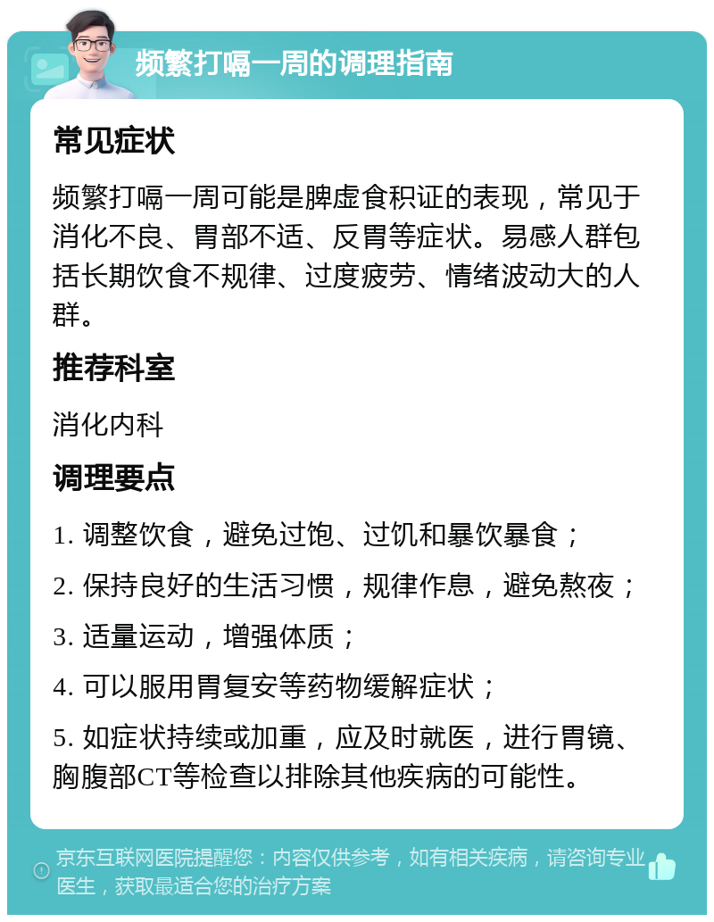 频繁打嗝一周的调理指南 常见症状 频繁打嗝一周可能是脾虚食积证的表现，常见于消化不良、胃部不适、反胃等症状。易感人群包括长期饮食不规律、过度疲劳、情绪波动大的人群。 推荐科室 消化内科 调理要点 1. 调整饮食，避免过饱、过饥和暴饮暴食； 2. 保持良好的生活习惯，规律作息，避免熬夜； 3. 适量运动，增强体质； 4. 可以服用胃复安等药物缓解症状； 5. 如症状持续或加重，应及时就医，进行胃镜、胸腹部CT等检查以排除其他疾病的可能性。