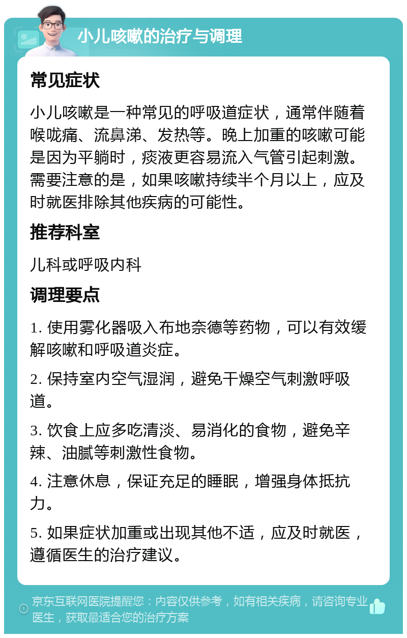 小儿咳嗽的治疗与调理 常见症状 小儿咳嗽是一种常见的呼吸道症状，通常伴随着喉咙痛、流鼻涕、发热等。晚上加重的咳嗽可能是因为平躺时，痰液更容易流入气管引起刺激。需要注意的是，如果咳嗽持续半个月以上，应及时就医排除其他疾病的可能性。 推荐科室 儿科或呼吸内科 调理要点 1. 使用雾化器吸入布地奈德等药物，可以有效缓解咳嗽和呼吸道炎症。 2. 保持室内空气湿润，避免干燥空气刺激呼吸道。 3. 饮食上应多吃清淡、易消化的食物，避免辛辣、油腻等刺激性食物。 4. 注意休息，保证充足的睡眠，增强身体抵抗力。 5. 如果症状加重或出现其他不适，应及时就医，遵循医生的治疗建议。