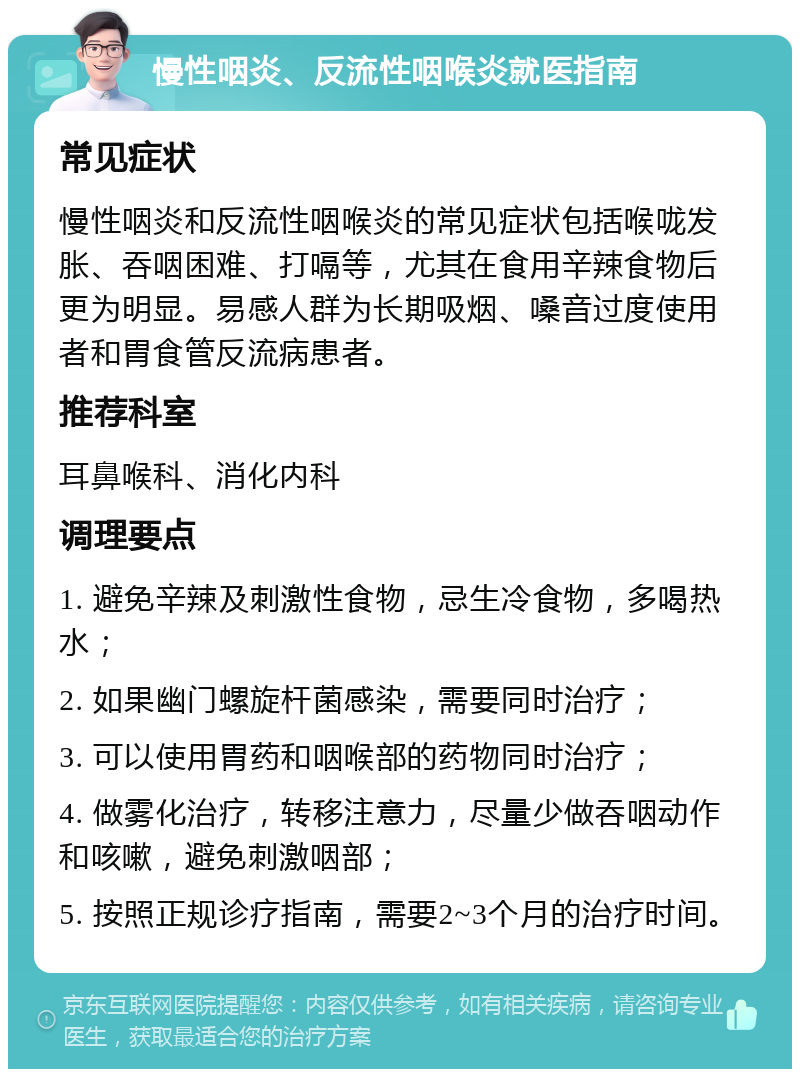 慢性咽炎、反流性咽喉炎就医指南 常见症状 慢性咽炎和反流性咽喉炎的常见症状包括喉咙发胀、吞咽困难、打嗝等，尤其在食用辛辣食物后更为明显。易感人群为长期吸烟、嗓音过度使用者和胃食管反流病患者。 推荐科室 耳鼻喉科、消化内科 调理要点 1. 避免辛辣及刺激性食物，忌生冷食物，多喝热水； 2. 如果幽门螺旋杆菌感染，需要同时治疗； 3. 可以使用胃药和咽喉部的药物同时治疗； 4. 做雾化治疗，转移注意力，尽量少做吞咽动作和咳嗽，避免刺激咽部； 5. 按照正规诊疗指南，需要2~3个月的治疗时间。