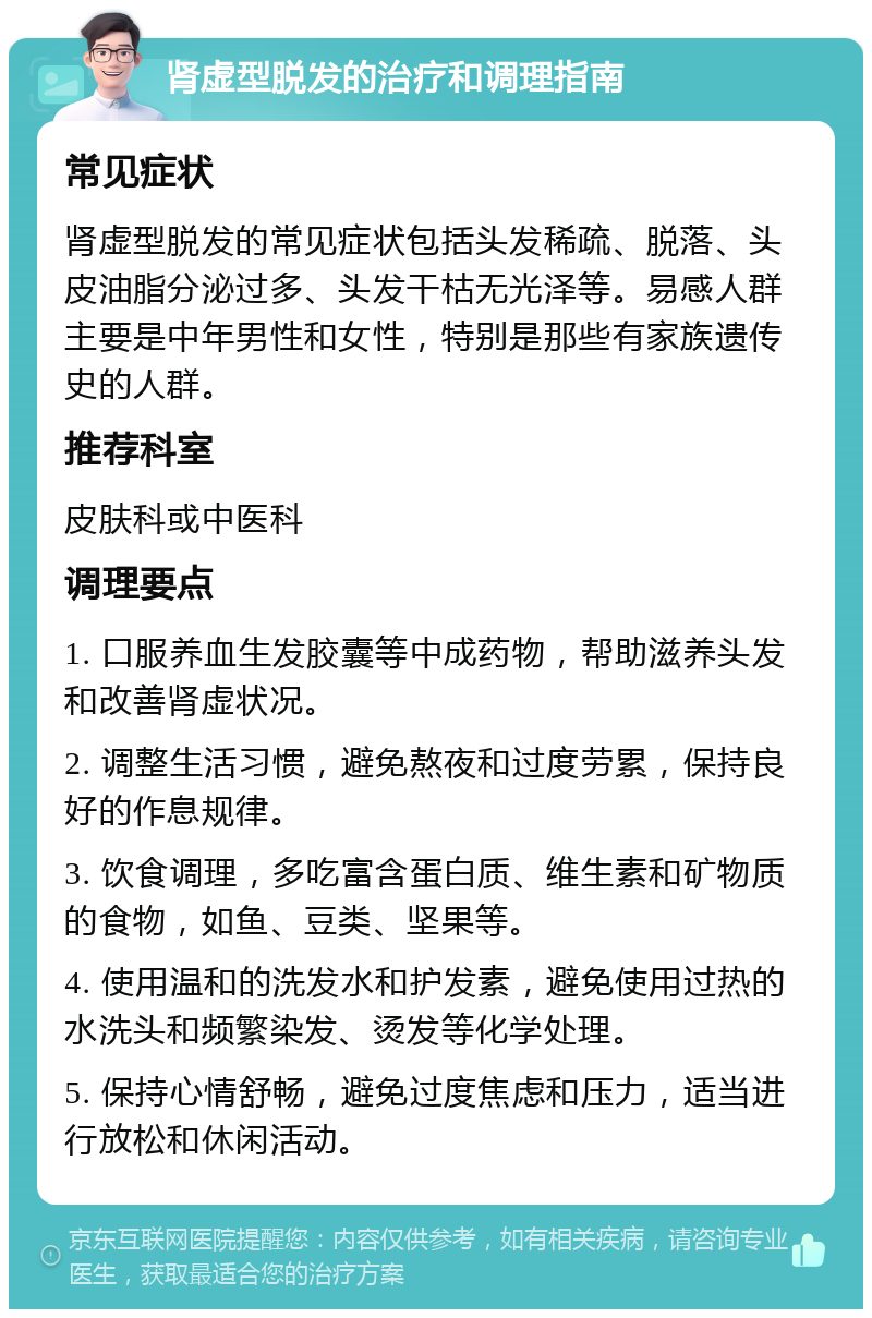 肾虚型脱发的治疗和调理指南 常见症状 肾虚型脱发的常见症状包括头发稀疏、脱落、头皮油脂分泌过多、头发干枯无光泽等。易感人群主要是中年男性和女性，特别是那些有家族遗传史的人群。 推荐科室 皮肤科或中医科 调理要点 1. 口服养血生发胶囊等中成药物，帮助滋养头发和改善肾虚状况。 2. 调整生活习惯，避免熬夜和过度劳累，保持良好的作息规律。 3. 饮食调理，多吃富含蛋白质、维生素和矿物质的食物，如鱼、豆类、坚果等。 4. 使用温和的洗发水和护发素，避免使用过热的水洗头和频繁染发、烫发等化学处理。 5. 保持心情舒畅，避免过度焦虑和压力，适当进行放松和休闲活动。