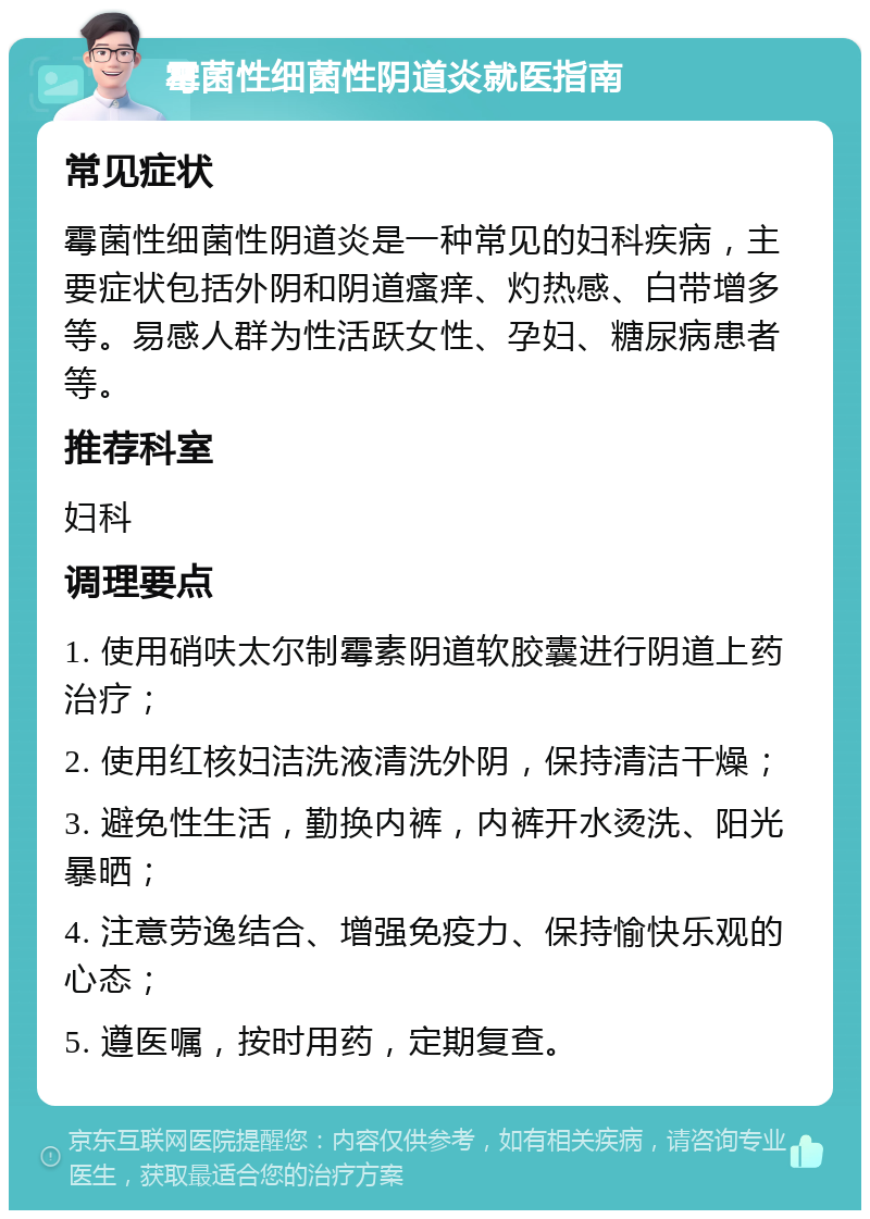 霉菌性细菌性阴道炎就医指南 常见症状 霉菌性细菌性阴道炎是一种常见的妇科疾病，主要症状包括外阴和阴道瘙痒、灼热感、白带增多等。易感人群为性活跃女性、孕妇、糖尿病患者等。 推荐科室 妇科 调理要点 1. 使用硝呋太尔制霉素阴道软胶囊进行阴道上药治疗； 2. 使用红核妇洁洗液清洗外阴，保持清洁干燥； 3. 避免性生活，勤换内裤，内裤开水烫洗、阳光暴晒； 4. 注意劳逸结合、增强免疫力、保持愉快乐观的心态； 5. 遵医嘱，按时用药，定期复查。