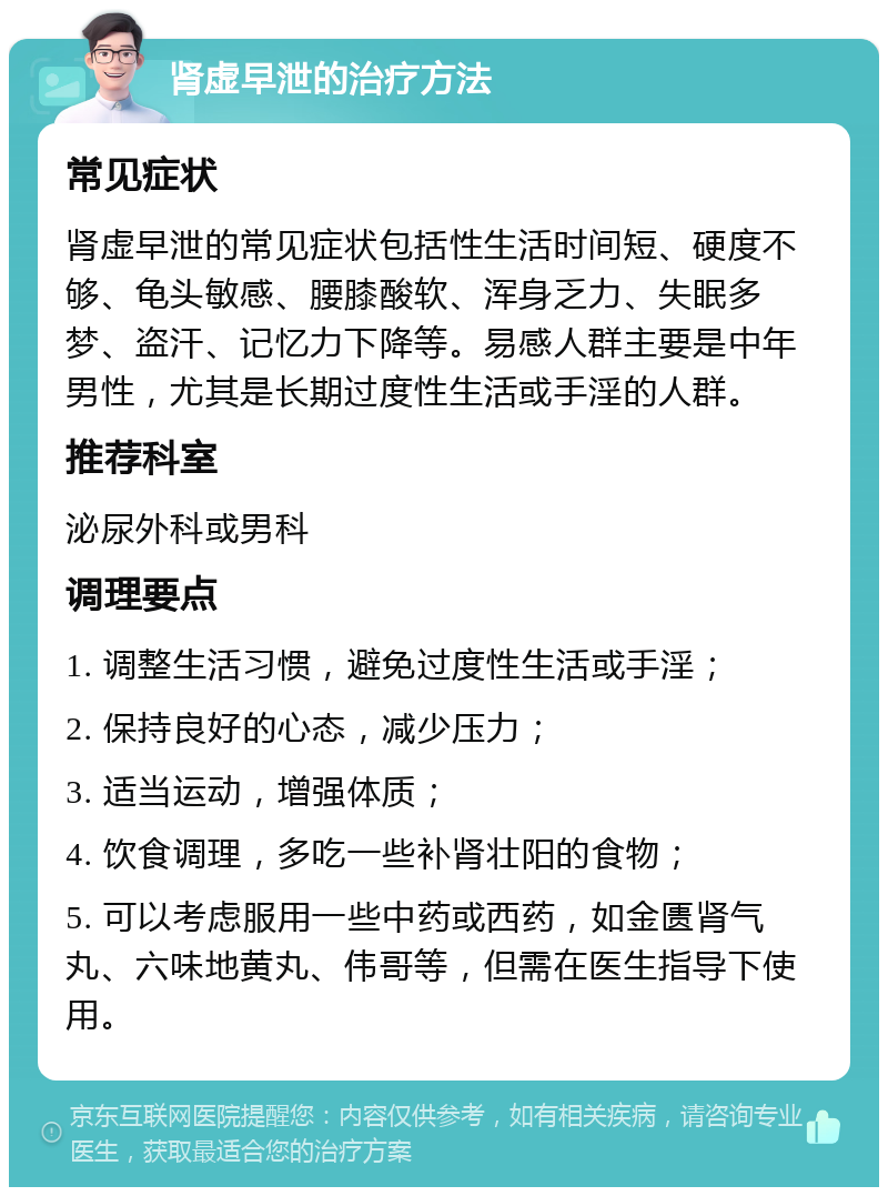 肾虚早泄的治疗方法 常见症状 肾虚早泄的常见症状包括性生活时间短、硬度不够、龟头敏感、腰膝酸软、浑身乏力、失眠多梦、盗汗、记忆力下降等。易感人群主要是中年男性，尤其是长期过度性生活或手淫的人群。 推荐科室 泌尿外科或男科 调理要点 1. 调整生活习惯，避免过度性生活或手淫； 2. 保持良好的心态，减少压力； 3. 适当运动，增强体质； 4. 饮食调理，多吃一些补肾壮阳的食物； 5. 可以考虑服用一些中药或西药，如金匮肾气丸、六味地黄丸、伟哥等，但需在医生指导下使用。