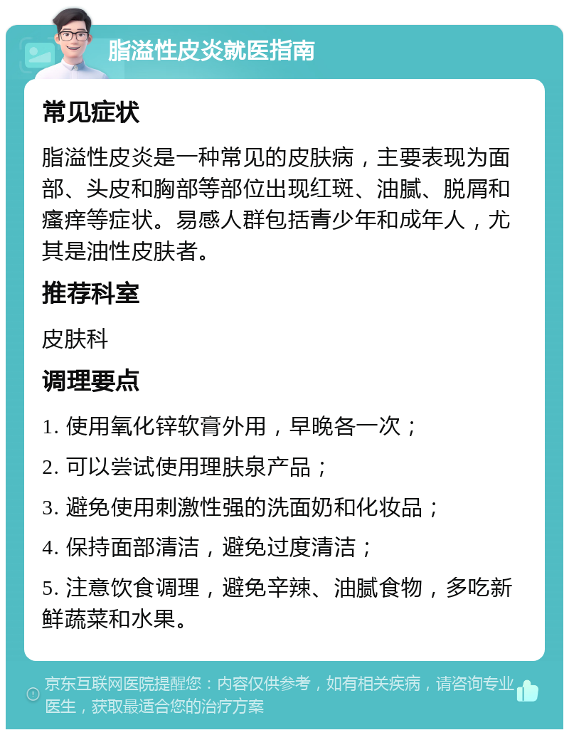 脂溢性皮炎就医指南 常见症状 脂溢性皮炎是一种常见的皮肤病，主要表现为面部、头皮和胸部等部位出现红斑、油腻、脱屑和瘙痒等症状。易感人群包括青少年和成年人，尤其是油性皮肤者。 推荐科室 皮肤科 调理要点 1. 使用氧化锌软膏外用，早晚各一次； 2. 可以尝试使用理肤泉产品； 3. 避免使用刺激性强的洗面奶和化妆品； 4. 保持面部清洁，避免过度清洁； 5. 注意饮食调理，避免辛辣、油腻食物，多吃新鲜蔬菜和水果。