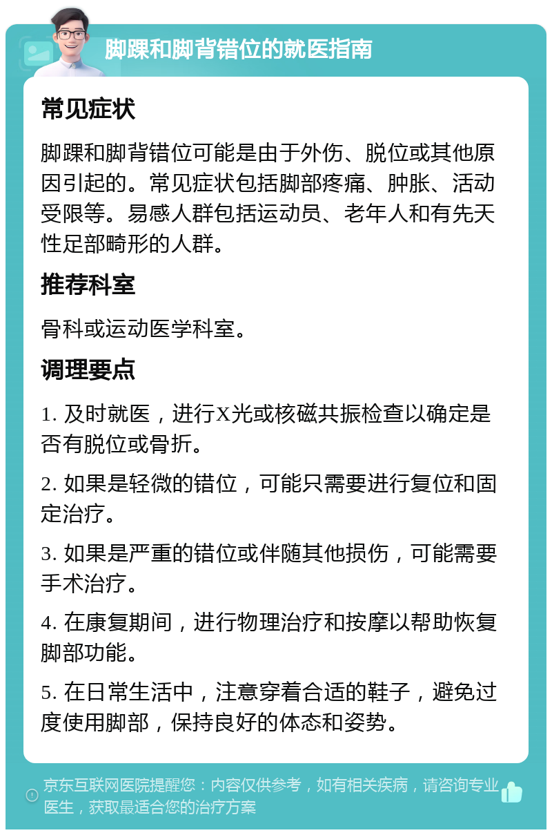 脚踝和脚背错位的就医指南 常见症状 脚踝和脚背错位可能是由于外伤、脱位或其他原因引起的。常见症状包括脚部疼痛、肿胀、活动受限等。易感人群包括运动员、老年人和有先天性足部畸形的人群。 推荐科室 骨科或运动医学科室。 调理要点 1. 及时就医，进行X光或核磁共振检查以确定是否有脱位或骨折。 2. 如果是轻微的错位，可能只需要进行复位和固定治疗。 3. 如果是严重的错位或伴随其他损伤，可能需要手术治疗。 4. 在康复期间，进行物理治疗和按摩以帮助恢复脚部功能。 5. 在日常生活中，注意穿着合适的鞋子，避免过度使用脚部，保持良好的体态和姿势。