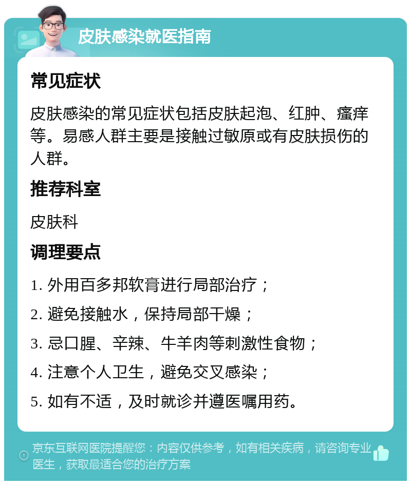 皮肤感染就医指南 常见症状 皮肤感染的常见症状包括皮肤起泡、红肿、瘙痒等。易感人群主要是接触过敏原或有皮肤损伤的人群。 推荐科室 皮肤科 调理要点 1. 外用百多邦软膏进行局部治疗； 2. 避免接触水，保持局部干燥； 3. 忌口腥、辛辣、牛羊肉等刺激性食物； 4. 注意个人卫生，避免交叉感染； 5. 如有不适，及时就诊并遵医嘱用药。