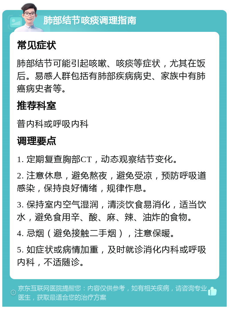 肺部结节咳痰调理指南 常见症状 肺部结节可能引起咳嗽、咳痰等症状，尤其在饭后。易感人群包括有肺部疾病病史、家族中有肺癌病史者等。 推荐科室 普内科或呼吸内科 调理要点 1. 定期复查胸部CT，动态观察结节变化。 2. 注意休息，避免熬夜，避免受凉，预防呼吸道感染，保持良好情绪，规律作息。 3. 保持室内空气湿润，清淡饮食易消化，适当饮水，避免食用辛、酸、麻、辣、油炸的食物。 4. 忌烟（避免接触二手烟），注意保暖。 5. 如症状或病情加重，及时就诊消化内科或呼吸内科，不适随诊。