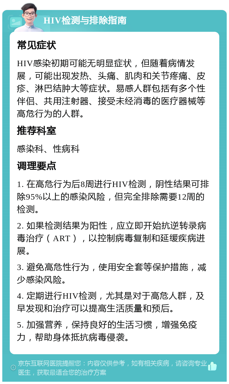 HIV检测与排除指南 常见症状 HIV感染初期可能无明显症状，但随着病情发展，可能出现发热、头痛、肌肉和关节疼痛、皮疹、淋巴结肿大等症状。易感人群包括有多个性伴侣、共用注射器、接受未经消毒的医疗器械等高危行为的人群。 推荐科室 感染科、性病科 调理要点 1. 在高危行为后8周进行HIV检测，阴性结果可排除95%以上的感染风险，但完全排除需要12周的检测。 2. 如果检测结果为阳性，应立即开始抗逆转录病毒治疗（ART），以控制病毒复制和延缓疾病进展。 3. 避免高危性行为，使用安全套等保护措施，减少感染风险。 4. 定期进行HIV检测，尤其是对于高危人群，及早发现和治疗可以提高生活质量和预后。 5. 加强营养，保持良好的生活习惯，增强免疫力，帮助身体抵抗病毒侵袭。