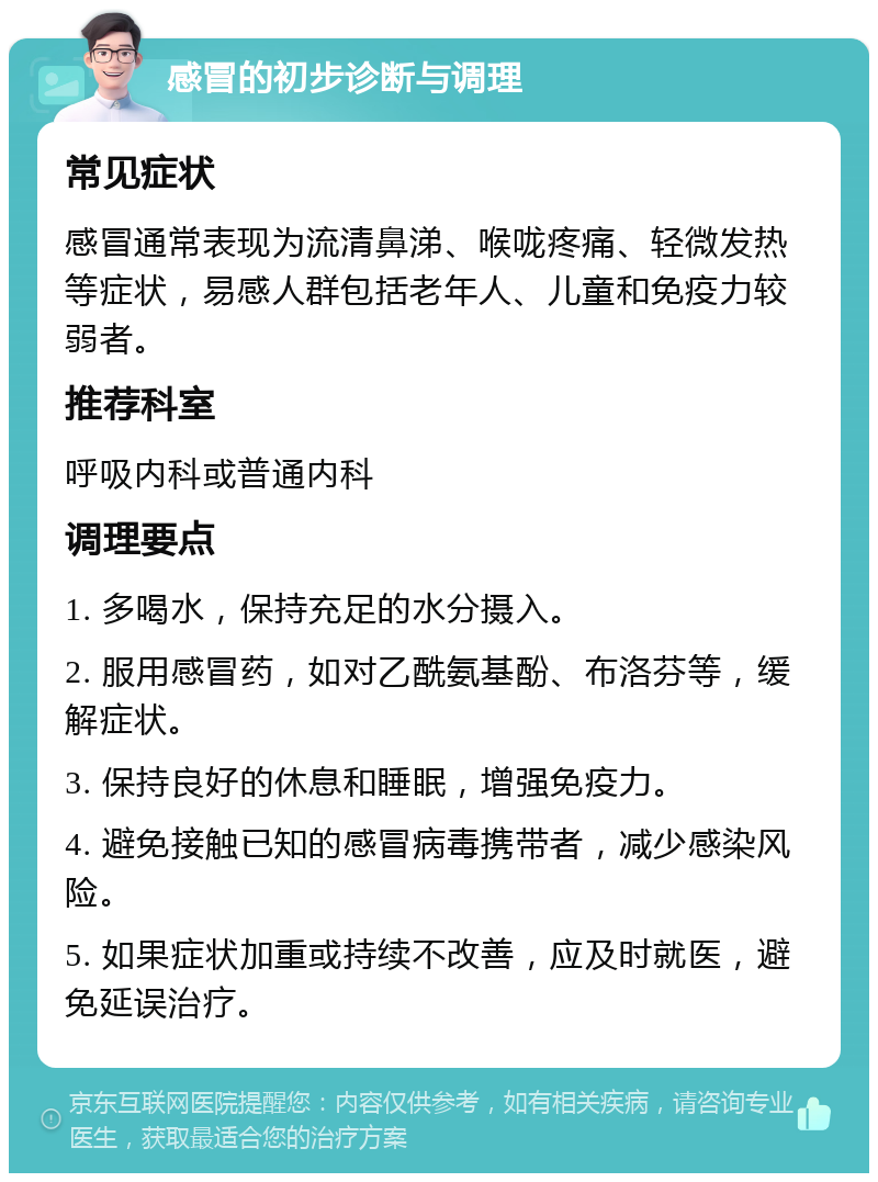 感冒的初步诊断与调理 常见症状 感冒通常表现为流清鼻涕、喉咙疼痛、轻微发热等症状，易感人群包括老年人、儿童和免疫力较弱者。 推荐科室 呼吸内科或普通内科 调理要点 1. 多喝水，保持充足的水分摄入。 2. 服用感冒药，如对乙酰氨基酚、布洛芬等，缓解症状。 3. 保持良好的休息和睡眠，增强免疫力。 4. 避免接触已知的感冒病毒携带者，减少感染风险。 5. 如果症状加重或持续不改善，应及时就医，避免延误治疗。