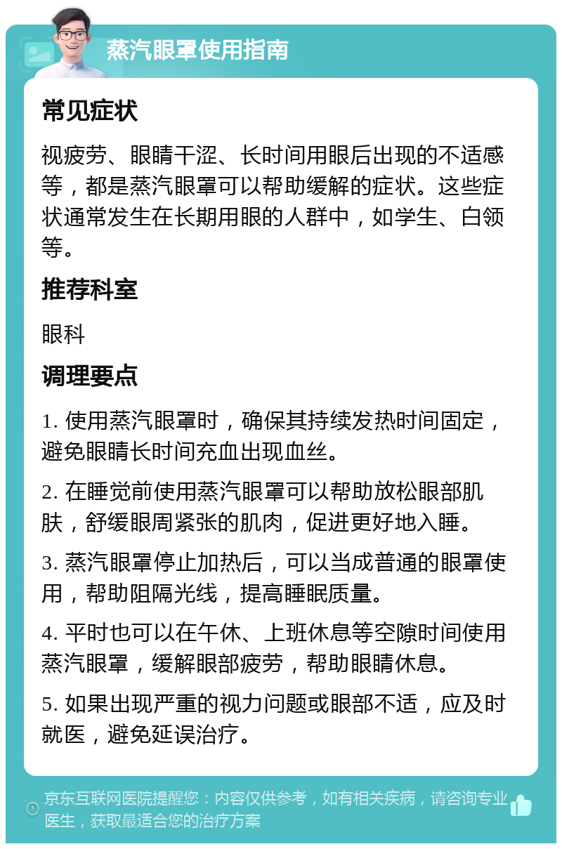 蒸汽眼罩使用指南 常见症状 视疲劳、眼睛干涩、长时间用眼后出现的不适感等，都是蒸汽眼罩可以帮助缓解的症状。这些症状通常发生在长期用眼的人群中，如学生、白领等。 推荐科室 眼科 调理要点 1. 使用蒸汽眼罩时，确保其持续发热时间固定，避免眼睛长时间充血出现血丝。 2. 在睡觉前使用蒸汽眼罩可以帮助放松眼部肌肤，舒缓眼周紧张的肌肉，促进更好地入睡。 3. 蒸汽眼罩停止加热后，可以当成普通的眼罩使用，帮助阻隔光线，提高睡眠质量。 4. 平时也可以在午休、上班休息等空隙时间使用蒸汽眼罩，缓解眼部疲劳，帮助眼睛休息。 5. 如果出现严重的视力问题或眼部不适，应及时就医，避免延误治疗。