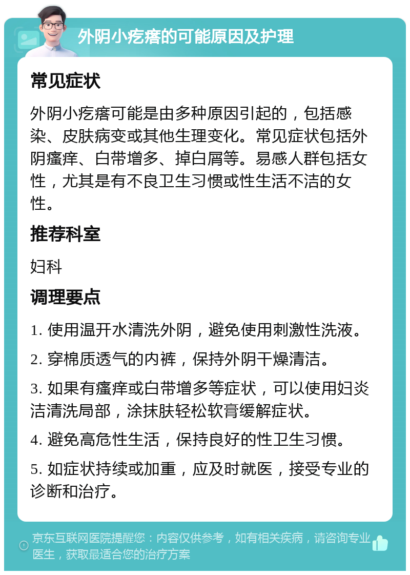 外阴小疙瘩的可能原因及护理 常见症状 外阴小疙瘩可能是由多种原因引起的，包括感染、皮肤病变或其他生理变化。常见症状包括外阴瘙痒、白带增多、掉白屑等。易感人群包括女性，尤其是有不良卫生习惯或性生活不洁的女性。 推荐科室 妇科 调理要点 1. 使用温开水清洗外阴，避免使用刺激性洗液。 2. 穿棉质透气的内裤，保持外阴干燥清洁。 3. 如果有瘙痒或白带增多等症状，可以使用妇炎洁清洗局部，涂抹肤轻松软膏缓解症状。 4. 避免高危性生活，保持良好的性卫生习惯。 5. 如症状持续或加重，应及时就医，接受专业的诊断和治疗。