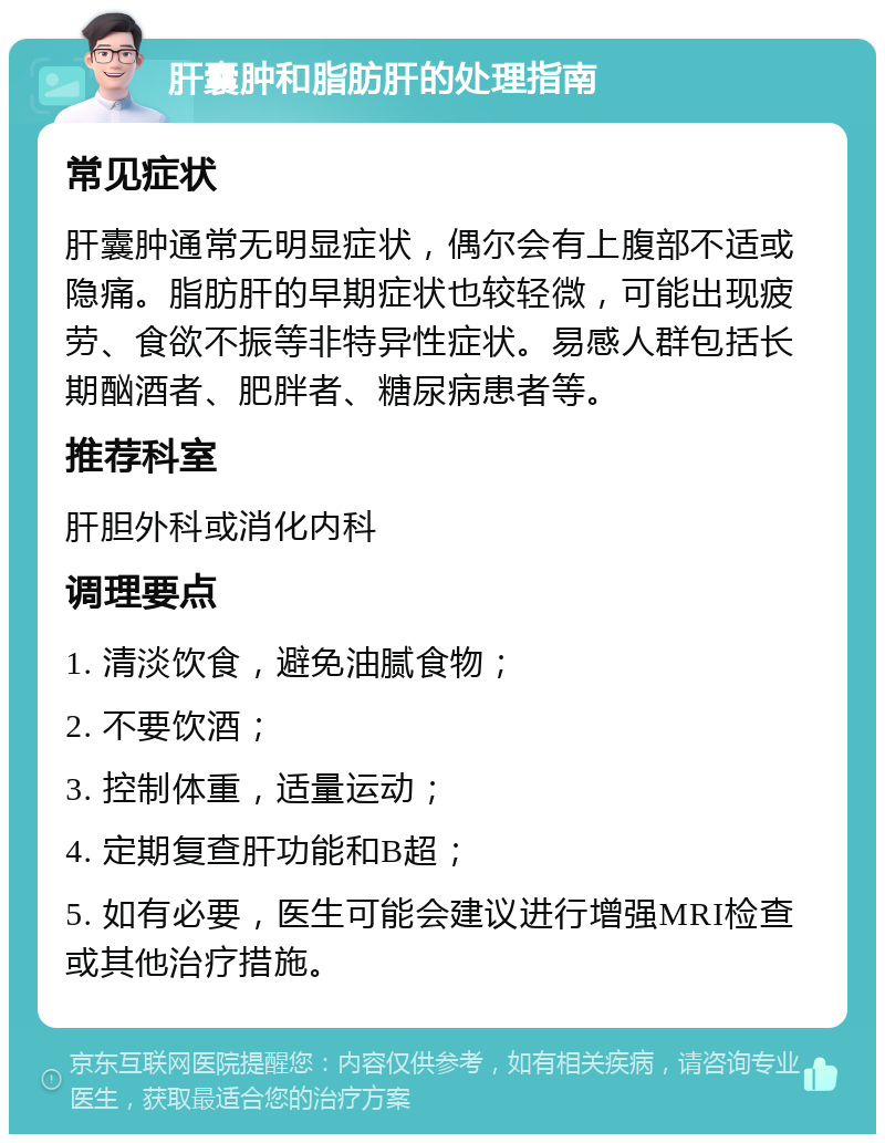 肝囊肿和脂肪肝的处理指南 常见症状 肝囊肿通常无明显症状，偶尔会有上腹部不适或隐痛。脂肪肝的早期症状也较轻微，可能出现疲劳、食欲不振等非特异性症状。易感人群包括长期酗酒者、肥胖者、糖尿病患者等。 推荐科室 肝胆外科或消化内科 调理要点 1. 清淡饮食，避免油腻食物； 2. 不要饮酒； 3. 控制体重，适量运动； 4. 定期复查肝功能和B超； 5. 如有必要，医生可能会建议进行增强MRI检查或其他治疗措施。