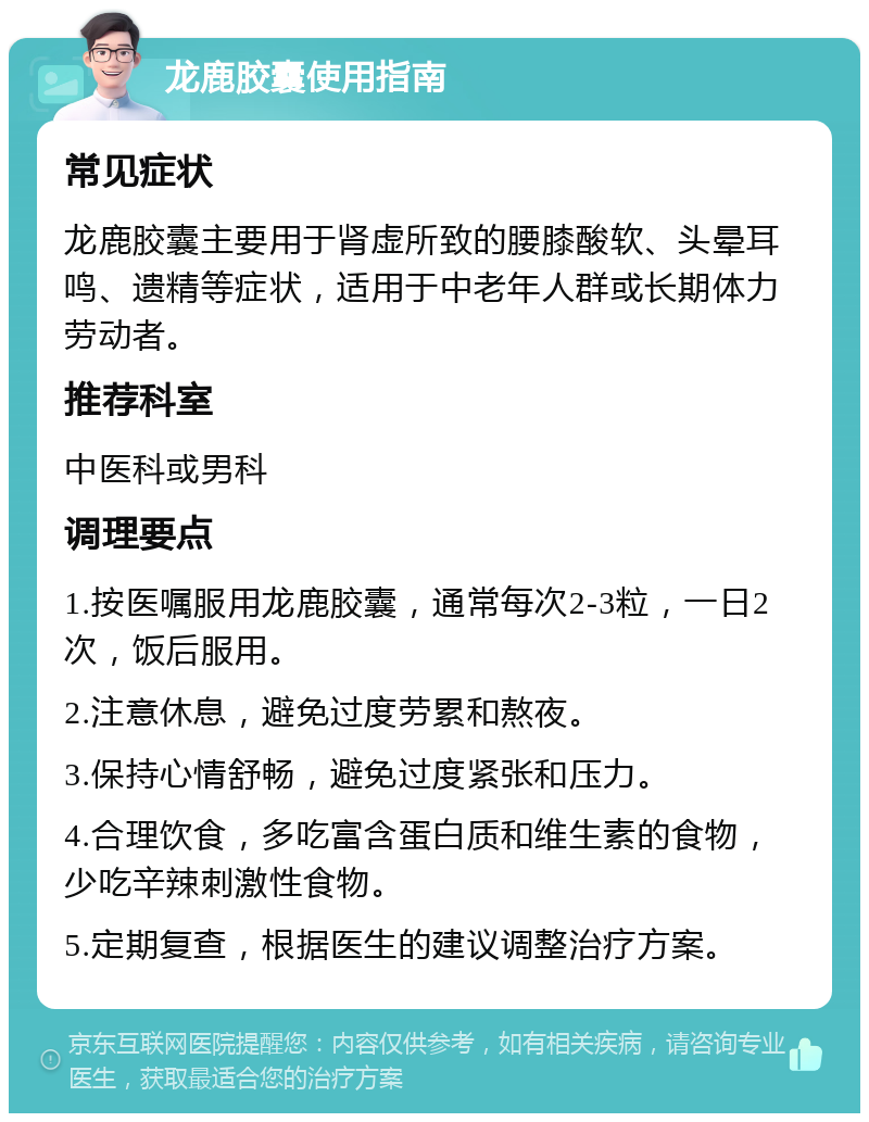 龙鹿胶囊使用指南 常见症状 龙鹿胶囊主要用于肾虚所致的腰膝酸软、头晕耳鸣、遗精等症状，适用于中老年人群或长期体力劳动者。 推荐科室 中医科或男科 调理要点 1.按医嘱服用龙鹿胶囊，通常每次2-3粒，一日2次，饭后服用。 2.注意休息，避免过度劳累和熬夜。 3.保持心情舒畅，避免过度紧张和压力。 4.合理饮食，多吃富含蛋白质和维生素的食物，少吃辛辣刺激性食物。 5.定期复查，根据医生的建议调整治疗方案。