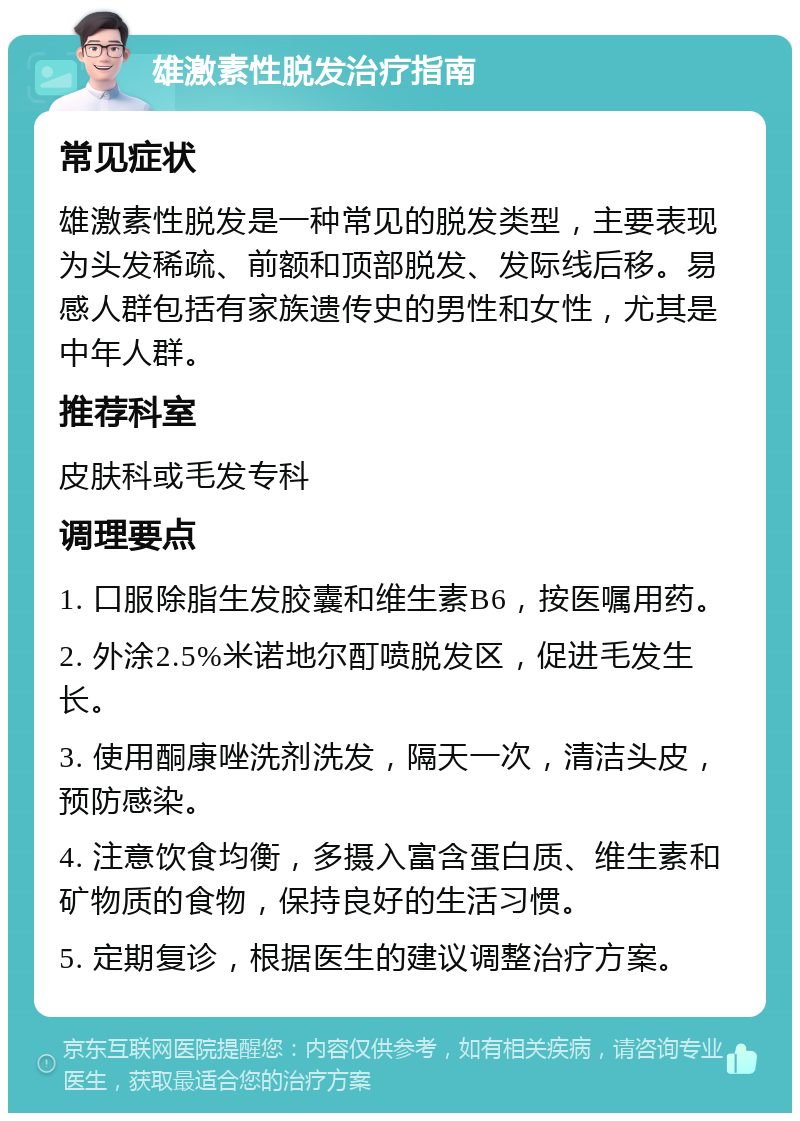 雄激素性脱发治疗指南 常见症状 雄激素性脱发是一种常见的脱发类型，主要表现为头发稀疏、前额和顶部脱发、发际线后移。易感人群包括有家族遗传史的男性和女性，尤其是中年人群。 推荐科室 皮肤科或毛发专科 调理要点 1. 口服除脂生发胶囊和维生素B6，按医嘱用药。 2. 外涂2.5%米诺地尔酊喷脱发区，促进毛发生长。 3. 使用酮康唑洗剂洗发，隔天一次，清洁头皮，预防感染。 4. 注意饮食均衡，多摄入富含蛋白质、维生素和矿物质的食物，保持良好的生活习惯。 5. 定期复诊，根据医生的建议调整治疗方案。