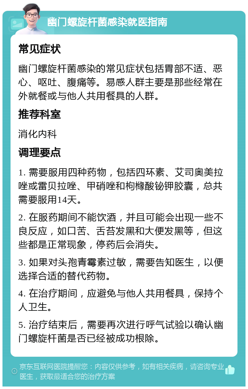 幽门螺旋杆菌感染就医指南 常见症状 幽门螺旋杆菌感染的常见症状包括胃部不适、恶心、呕吐、腹痛等。易感人群主要是那些经常在外就餐或与他人共用餐具的人群。 推荐科室 消化内科 调理要点 1. 需要服用四种药物，包括四环素、艾司奥美拉唑或雷贝拉唑、甲硝唑和枸橼酸铋钾胶囊，总共需要服用14天。 2. 在服药期间不能饮酒，并且可能会出现一些不良反应，如口苦、舌苔发黑和大便发黑等，但这些都是正常现象，停药后会消失。 3. 如果对头孢青霉素过敏，需要告知医生，以便选择合适的替代药物。 4. 在治疗期间，应避免与他人共用餐具，保持个人卫生。 5. 治疗结束后，需要再次进行呼气试验以确认幽门螺旋杆菌是否已经被成功根除。