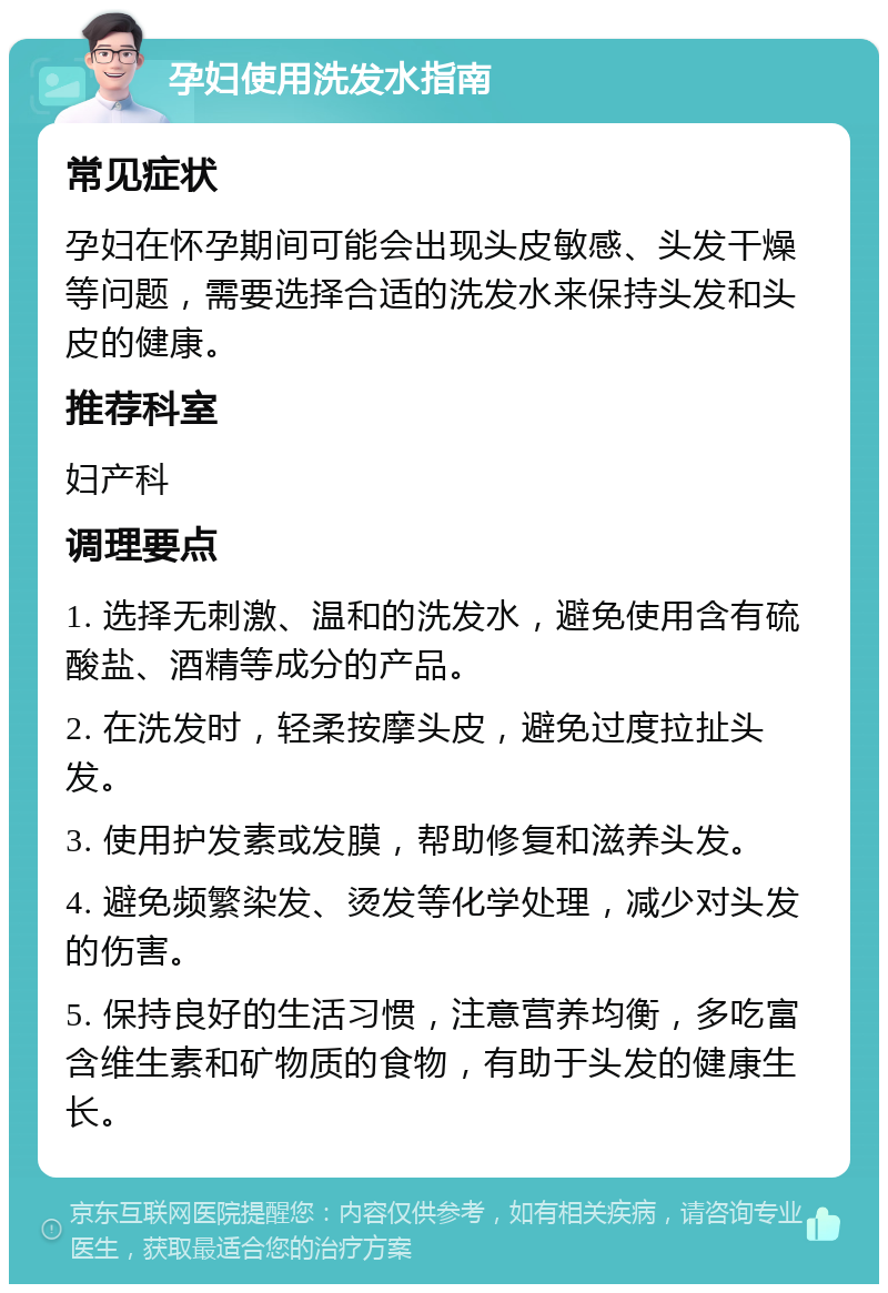 孕妇使用洗发水指南 常见症状 孕妇在怀孕期间可能会出现头皮敏感、头发干燥等问题，需要选择合适的洗发水来保持头发和头皮的健康。 推荐科室 妇产科 调理要点 1. 选择无刺激、温和的洗发水，避免使用含有硫酸盐、酒精等成分的产品。 2. 在洗发时，轻柔按摩头皮，避免过度拉扯头发。 3. 使用护发素或发膜，帮助修复和滋养头发。 4. 避免频繁染发、烫发等化学处理，减少对头发的伤害。 5. 保持良好的生活习惯，注意营养均衡，多吃富含维生素和矿物质的食物，有助于头发的健康生长。