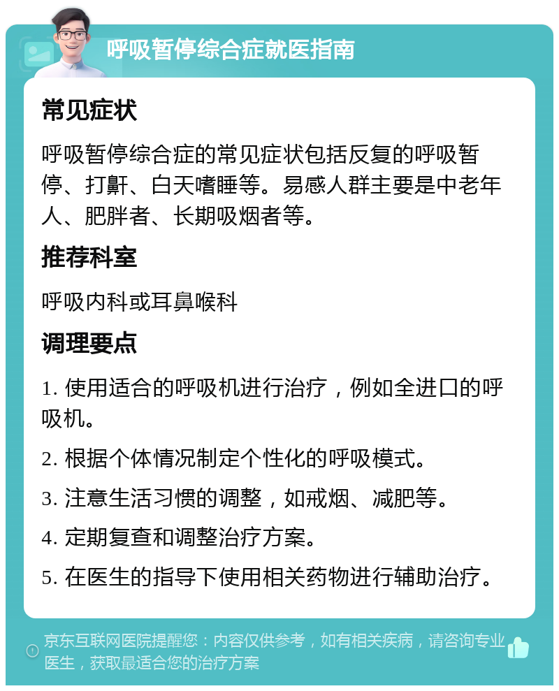 呼吸暂停综合症就医指南 常见症状 呼吸暂停综合症的常见症状包括反复的呼吸暂停、打鼾、白天嗜睡等。易感人群主要是中老年人、肥胖者、长期吸烟者等。 推荐科室 呼吸内科或耳鼻喉科 调理要点 1. 使用适合的呼吸机进行治疗，例如全进口的呼吸机。 2. 根据个体情况制定个性化的呼吸模式。 3. 注意生活习惯的调整，如戒烟、减肥等。 4. 定期复查和调整治疗方案。 5. 在医生的指导下使用相关药物进行辅助治疗。