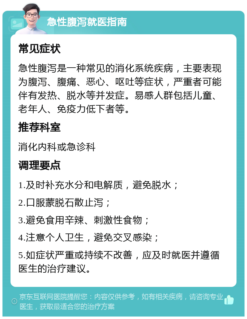 急性腹泻就医指南 常见症状 急性腹泻是一种常见的消化系统疾病，主要表现为腹泻、腹痛、恶心、呕吐等症状，严重者可能伴有发热、脱水等并发症。易感人群包括儿童、老年人、免疫力低下者等。 推荐科室 消化内科或急诊科 调理要点 1.及时补充水分和电解质，避免脱水； 2.口服蒙脱石散止泻； 3.避免食用辛辣、刺激性食物； 4.注意个人卫生，避免交叉感染； 5.如症状严重或持续不改善，应及时就医并遵循医生的治疗建议。