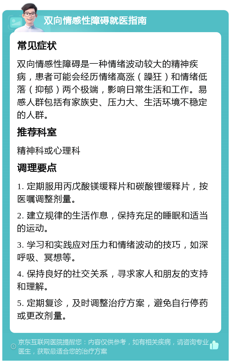 双向情感性障碍就医指南 常见症状 双向情感性障碍是一种情绪波动较大的精神疾病，患者可能会经历情绪高涨（躁狂）和情绪低落（抑郁）两个极端，影响日常生活和工作。易感人群包括有家族史、压力大、生活环境不稳定的人群。 推荐科室 精神科或心理科 调理要点 1. 定期服用丙戊酸镁缓释片和碳酸锂缓释片，按医嘱调整剂量。 2. 建立规律的生活作息，保持充足的睡眠和适当的运动。 3. 学习和实践应对压力和情绪波动的技巧，如深呼吸、冥想等。 4. 保持良好的社交关系，寻求家人和朋友的支持和理解。 5. 定期复诊，及时调整治疗方案，避免自行停药或更改剂量。