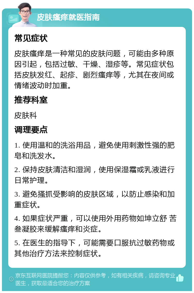 皮肤瘙痒就医指南 常见症状 皮肤瘙痒是一种常见的皮肤问题，可能由多种原因引起，包括过敏、干燥、湿疹等。常见症状包括皮肤发红、起疹、剧烈瘙痒等，尤其在夜间或情绪波动时加重。 推荐科室 皮肤科 调理要点 1. 使用温和的洗浴用品，避免使用刺激性强的肥皂和洗发水。 2. 保持皮肤清洁和湿润，使用保湿霜或乳液进行日常护理。 3. 避免搔抓受影响的皮肤区域，以防止感染和加重症状。 4. 如果症状严重，可以使用外用药物如坤立舒 苦叁凝胶来缓解瘙痒和炎症。 5. 在医生的指导下，可能需要口服抗过敏药物或其他治疗方法来控制症状。