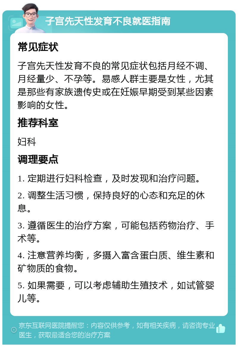 子宫先天性发育不良就医指南 常见症状 子宫先天性发育不良的常见症状包括月经不调、月经量少、不孕等。易感人群主要是女性，尤其是那些有家族遗传史或在妊娠早期受到某些因素影响的女性。 推荐科室 妇科 调理要点 1. 定期进行妇科检查，及时发现和治疗问题。 2. 调整生活习惯，保持良好的心态和充足的休息。 3. 遵循医生的治疗方案，可能包括药物治疗、手术等。 4. 注意营养均衡，多摄入富含蛋白质、维生素和矿物质的食物。 5. 如果需要，可以考虑辅助生殖技术，如试管婴儿等。