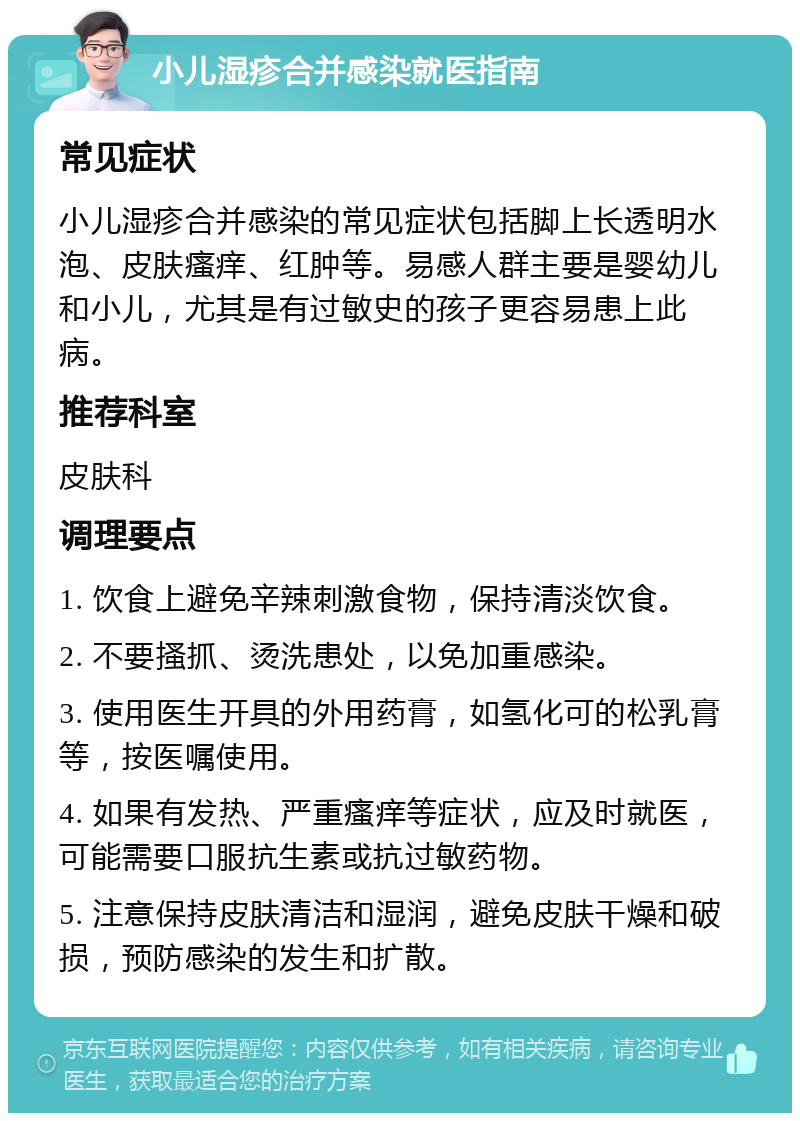 小儿湿疹合并感染就医指南 常见症状 小儿湿疹合并感染的常见症状包括脚上长透明水泡、皮肤瘙痒、红肿等。易感人群主要是婴幼儿和小儿，尤其是有过敏史的孩子更容易患上此病。 推荐科室 皮肤科 调理要点 1. 饮食上避免辛辣刺激食物，保持清淡饮食。 2. 不要搔抓、烫洗患处，以免加重感染。 3. 使用医生开具的外用药膏，如氢化可的松乳膏等，按医嘱使用。 4. 如果有发热、严重瘙痒等症状，应及时就医，可能需要口服抗生素或抗过敏药物。 5. 注意保持皮肤清洁和湿润，避免皮肤干燥和破损，预防感染的发生和扩散。