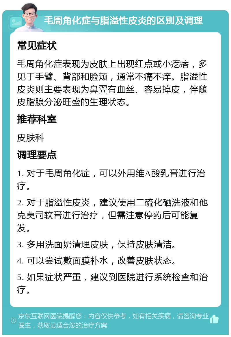 毛周角化症与脂溢性皮炎的区别及调理 常见症状 毛周角化症表现为皮肤上出现红点或小疙瘩，多见于手臂、背部和脸颊，通常不痛不痒。脂溢性皮炎则主要表现为鼻翼有血丝、容易掉皮，伴随皮脂腺分泌旺盛的生理状态。 推荐科室 皮肤科 调理要点 1. 对于毛周角化症，可以外用维A酸乳膏进行治疗。 2. 对于脂溢性皮炎，建议使用二硫化硒洗液和他克莫司软膏进行治疗，但需注意停药后可能复发。 3. 多用洗面奶清理皮肤，保持皮肤清洁。 4. 可以尝试敷面膜补水，改善皮肤状态。 5. 如果症状严重，建议到医院进行系统检查和治疗。