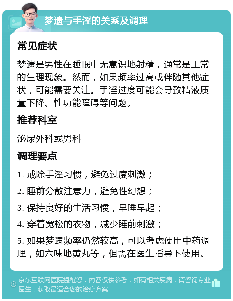 梦遗与手淫的关系及调理 常见症状 梦遗是男性在睡眠中无意识地射精，通常是正常的生理现象。然而，如果频率过高或伴随其他症状，可能需要关注。手淫过度可能会导致精液质量下降、性功能障碍等问题。 推荐科室 泌尿外科或男科 调理要点 1. 戒除手淫习惯，避免过度刺激； 2. 睡前分散注意力，避免性幻想； 3. 保持良好的生活习惯，早睡早起； 4. 穿着宽松的衣物，减少睡前刺激； 5. 如果梦遗频率仍然较高，可以考虑使用中药调理，如六味地黄丸等，但需在医生指导下使用。