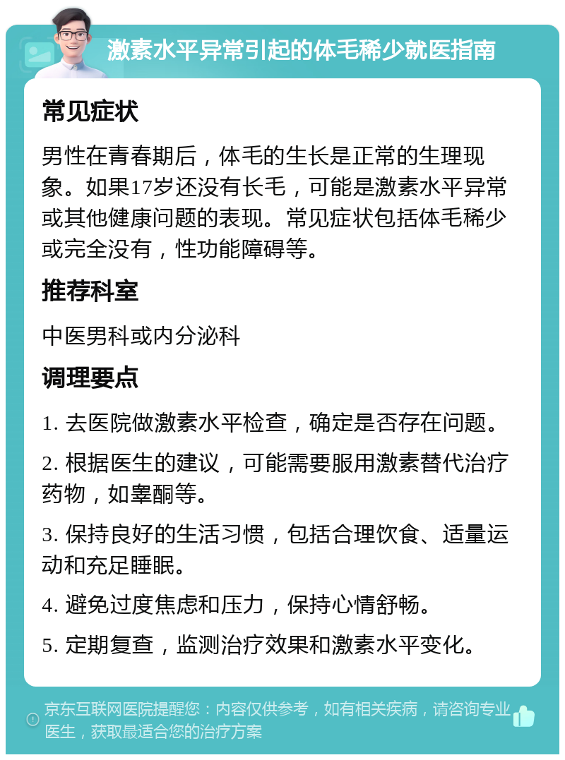 激素水平异常引起的体毛稀少就医指南 常见症状 男性在青春期后，体毛的生长是正常的生理现象。如果17岁还没有长毛，可能是激素水平异常或其他健康问题的表现。常见症状包括体毛稀少或完全没有，性功能障碍等。 推荐科室 中医男科或内分泌科 调理要点 1. 去医院做激素水平检查，确定是否存在问题。 2. 根据医生的建议，可能需要服用激素替代治疗药物，如睾酮等。 3. 保持良好的生活习惯，包括合理饮食、适量运动和充足睡眠。 4. 避免过度焦虑和压力，保持心情舒畅。 5. 定期复查，监测治疗效果和激素水平变化。