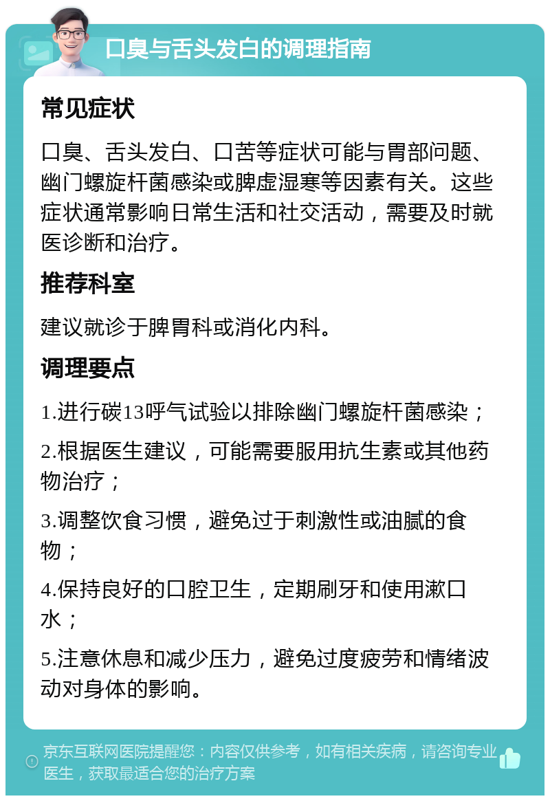 口臭与舌头发白的调理指南 常见症状 口臭、舌头发白、口苦等症状可能与胃部问题、幽门螺旋杆菌感染或脾虚湿寒等因素有关。这些症状通常影响日常生活和社交活动，需要及时就医诊断和治疗。 推荐科室 建议就诊于脾胃科或消化内科。 调理要点 1.进行碳13呼气试验以排除幽门螺旋杆菌感染； 2.根据医生建议，可能需要服用抗生素或其他药物治疗； 3.调整饮食习惯，避免过于刺激性或油腻的食物； 4.保持良好的口腔卫生，定期刷牙和使用漱口水； 5.注意休息和减少压力，避免过度疲劳和情绪波动对身体的影响。