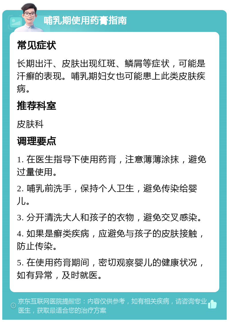 哺乳期使用药膏指南 常见症状 长期出汗、皮肤出现红斑、鳞屑等症状，可能是汗癣的表现。哺乳期妇女也可能患上此类皮肤疾病。 推荐科室 皮肤科 调理要点 1. 在医生指导下使用药膏，注意薄薄涂抹，避免过量使用。 2. 哺乳前洗手，保持个人卫生，避免传染给婴儿。 3. 分开清洗大人和孩子的衣物，避免交叉感染。 4. 如果是癣类疾病，应避免与孩子的皮肤接触，防止传染。 5. 在使用药膏期间，密切观察婴儿的健康状况，如有异常，及时就医。