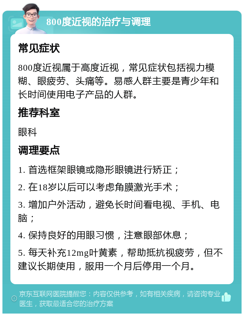 800度近视的治疗与调理 常见症状 800度近视属于高度近视，常见症状包括视力模糊、眼疲劳、头痛等。易感人群主要是青少年和长时间使用电子产品的人群。 推荐科室 眼科 调理要点 1. 首选框架眼镜或隐形眼镜进行矫正； 2. 在18岁以后可以考虑角膜激光手术； 3. 增加户外活动，避免长时间看电视、手机、电脑； 4. 保持良好的用眼习惯，注意眼部休息； 5. 每天补充12mg叶黄素，帮助抵抗视疲劳，但不建议长期使用，服用一个月后停用一个月。