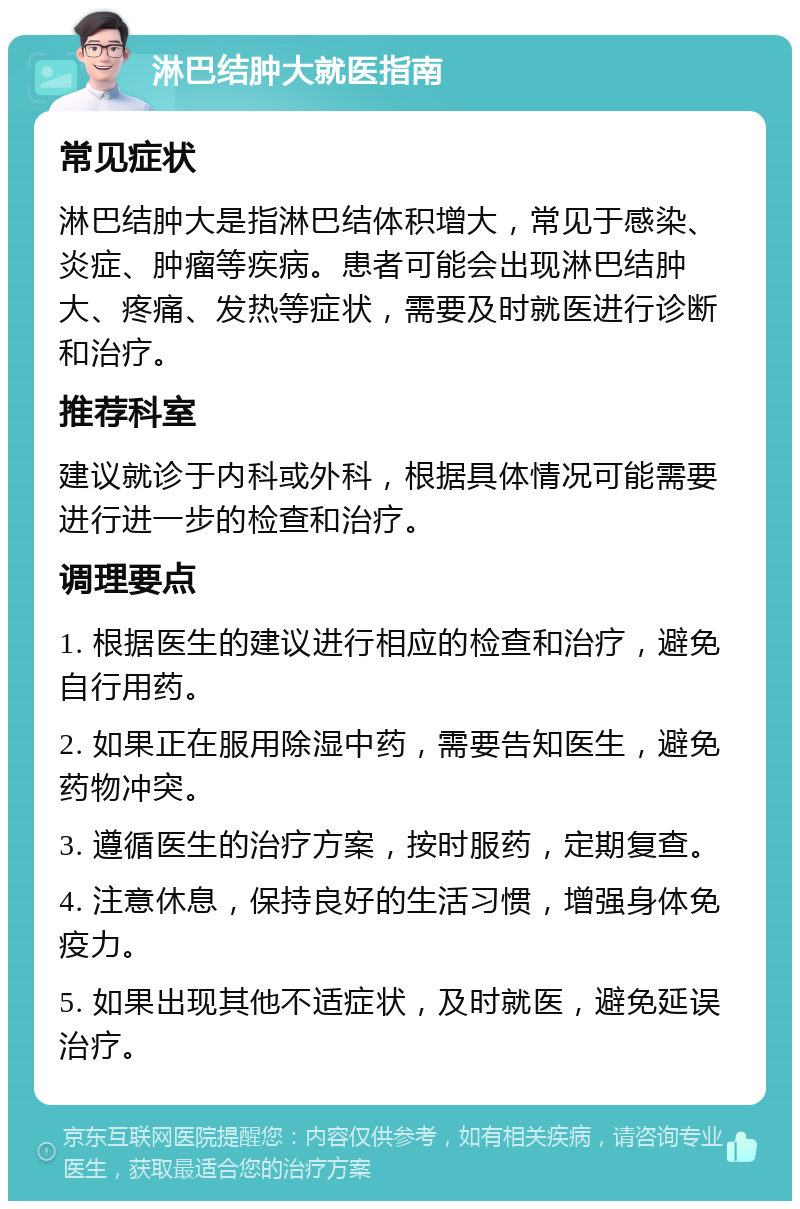 淋巴结肿大就医指南 常见症状 淋巴结肿大是指淋巴结体积增大，常见于感染、炎症、肿瘤等疾病。患者可能会出现淋巴结肿大、疼痛、发热等症状，需要及时就医进行诊断和治疗。 推荐科室 建议就诊于内科或外科，根据具体情况可能需要进行进一步的检查和治疗。 调理要点 1. 根据医生的建议进行相应的检查和治疗，避免自行用药。 2. 如果正在服用除湿中药，需要告知医生，避免药物冲突。 3. 遵循医生的治疗方案，按时服药，定期复查。 4. 注意休息，保持良好的生活习惯，增强身体免疫力。 5. 如果出现其他不适症状，及时就医，避免延误治疗。