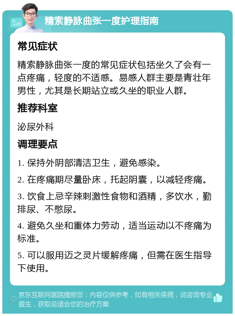 精索静脉曲张一度护理指南 常见症状 精索静脉曲张一度的常见症状包括坐久了会有一点疼痛，轻度的不适感。易感人群主要是青壮年男性，尤其是长期站立或久坐的职业人群。 推荐科室 泌尿外科 调理要点 1. 保持外阴部清洁卫生，避免感染。 2. 在疼痛期尽量卧床，托起阴囊，以减轻疼痛。 3. 饮食上忌辛辣刺激性食物和酒精，多饮水，勤排尿、不憋尿。 4. 避免久坐和重体力劳动，适当运动以不疼痛为标准。 5. 可以服用迈之灵片缓解疼痛，但需在医生指导下使用。