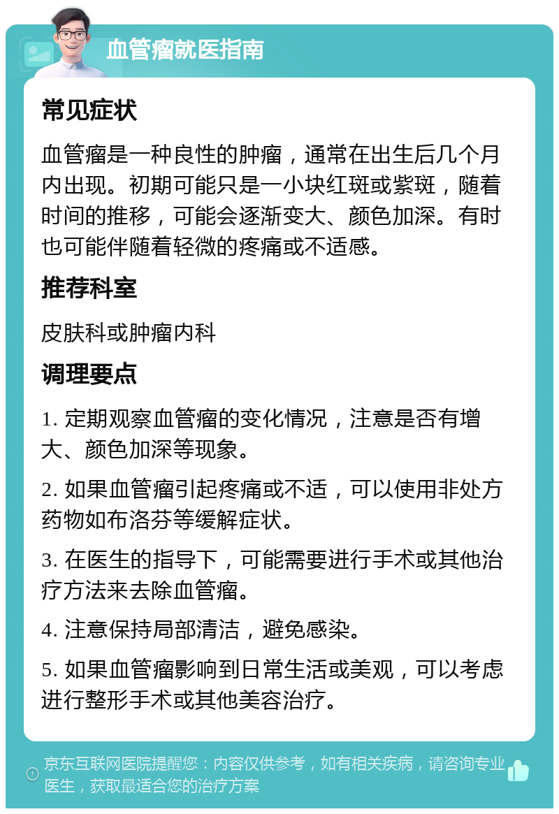 血管瘤就医指南 常见症状 血管瘤是一种良性的肿瘤，通常在出生后几个月内出现。初期可能只是一小块红斑或紫斑，随着时间的推移，可能会逐渐变大、颜色加深。有时也可能伴随着轻微的疼痛或不适感。 推荐科室 皮肤科或肿瘤内科 调理要点 1. 定期观察血管瘤的变化情况，注意是否有增大、颜色加深等现象。 2. 如果血管瘤引起疼痛或不适，可以使用非处方药物如布洛芬等缓解症状。 3. 在医生的指导下，可能需要进行手术或其他治疗方法来去除血管瘤。 4. 注意保持局部清洁，避免感染。 5. 如果血管瘤影响到日常生活或美观，可以考虑进行整形手术或其他美容治疗。