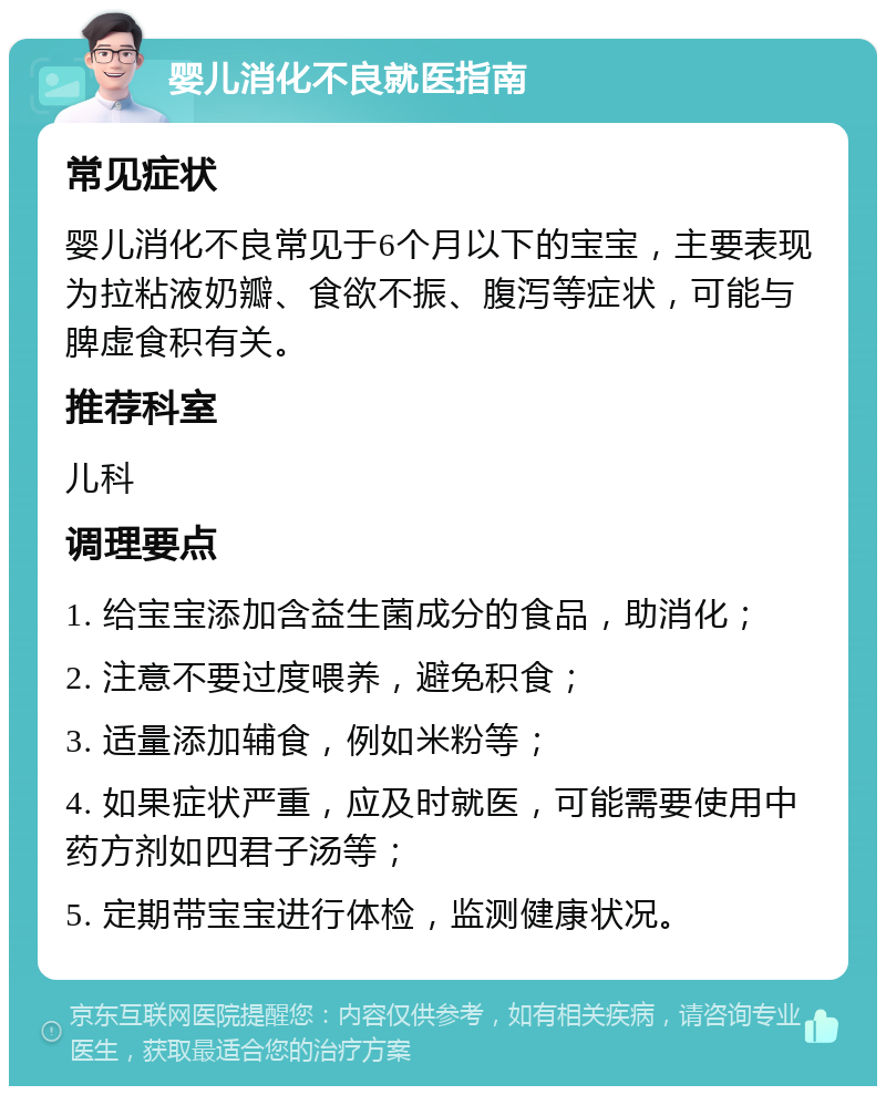 婴儿消化不良就医指南 常见症状 婴儿消化不良常见于6个月以下的宝宝，主要表现为拉粘液奶瓣、食欲不振、腹泻等症状，可能与脾虚食积有关。 推荐科室 儿科 调理要点 1. 给宝宝添加含益生菌成分的食品，助消化； 2. 注意不要过度喂养，避免积食； 3. 适量添加辅食，例如米粉等； 4. 如果症状严重，应及时就医，可能需要使用中药方剂如四君子汤等； 5. 定期带宝宝进行体检，监测健康状况。