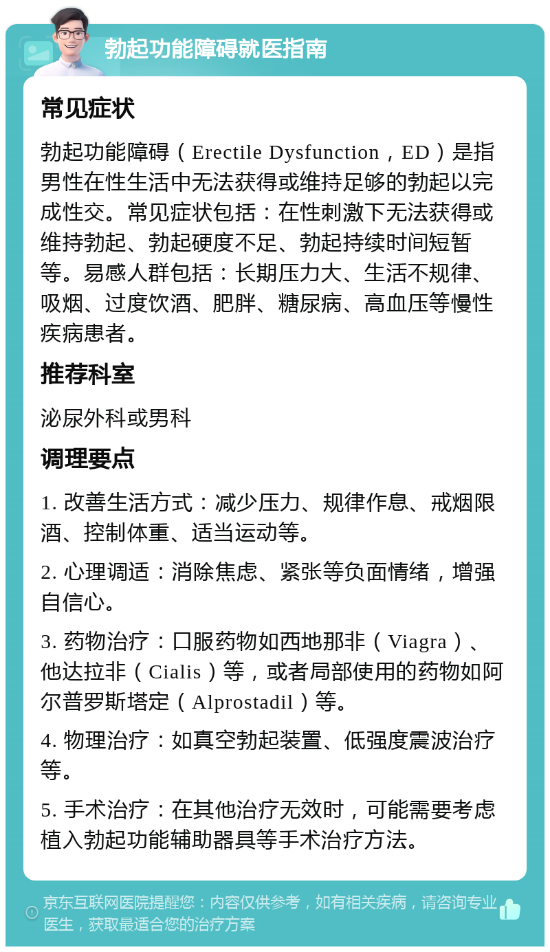 勃起功能障碍就医指南 常见症状 勃起功能障碍（Erectile Dysfunction，ED）是指男性在性生活中无法获得或维持足够的勃起以完成性交。常见症状包括：在性刺激下无法获得或维持勃起、勃起硬度不足、勃起持续时间短暂等。易感人群包括：长期压力大、生活不规律、吸烟、过度饮酒、肥胖、糖尿病、高血压等慢性疾病患者。 推荐科室 泌尿外科或男科 调理要点 1. 改善生活方式：减少压力、规律作息、戒烟限酒、控制体重、适当运动等。 2. 心理调适：消除焦虑、紧张等负面情绪，增强自信心。 3. 药物治疗：口服药物如西地那非（Viagra）、他达拉非（Cialis）等，或者局部使用的药物如阿尔普罗斯塔定（Alprostadil）等。 4. 物理治疗：如真空勃起装置、低强度震波治疗等。 5. 手术治疗：在其他治疗无效时，可能需要考虑植入勃起功能辅助器具等手术治疗方法。