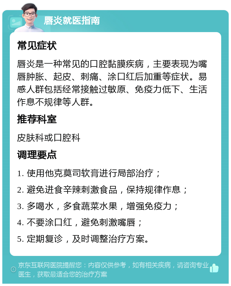 唇炎就医指南 常见症状 唇炎是一种常见的口腔黏膜疾病，主要表现为嘴唇肿胀、起皮、刺痛、涂口红后加重等症状。易感人群包括经常接触过敏原、免疫力低下、生活作息不规律等人群。 推荐科室 皮肤科或口腔科 调理要点 1. 使用他克莫司软膏进行局部治疗； 2. 避免进食辛辣刺激食品，保持规律作息； 3. 多喝水，多食蔬菜水果，增强免疫力； 4. 不要涂口红，避免刺激嘴唇； 5. 定期复诊，及时调整治疗方案。