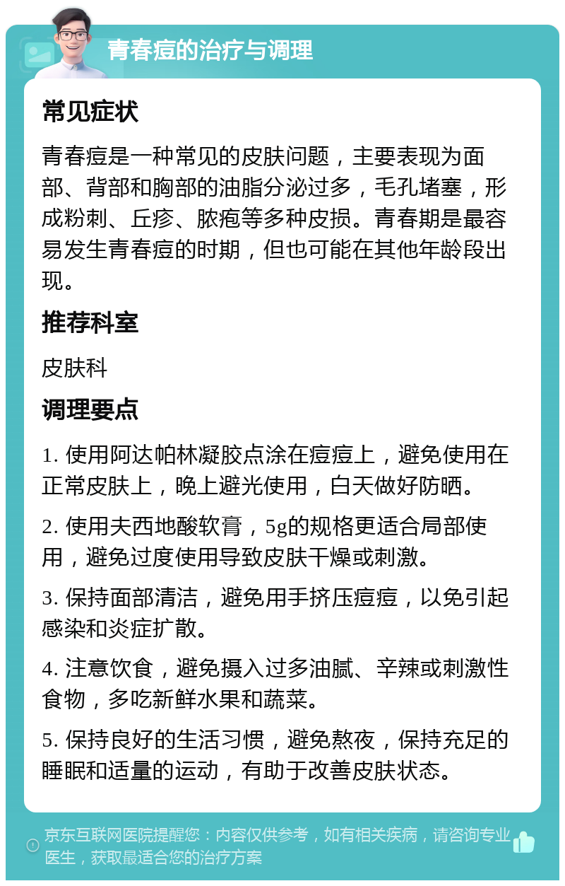 青春痘的治疗与调理 常见症状 青春痘是一种常见的皮肤问题，主要表现为面部、背部和胸部的油脂分泌过多，毛孔堵塞，形成粉刺、丘疹、脓疱等多种皮损。青春期是最容易发生青春痘的时期，但也可能在其他年龄段出现。 推荐科室 皮肤科 调理要点 1. 使用阿达帕林凝胶点涂在痘痘上，避免使用在正常皮肤上，晚上避光使用，白天做好防晒。 2. 使用夫西地酸软膏，5g的规格更适合局部使用，避免过度使用导致皮肤干燥或刺激。 3. 保持面部清洁，避免用手挤压痘痘，以免引起感染和炎症扩散。 4. 注意饮食，避免摄入过多油腻、辛辣或刺激性食物，多吃新鲜水果和蔬菜。 5. 保持良好的生活习惯，避免熬夜，保持充足的睡眠和适量的运动，有助于改善皮肤状态。