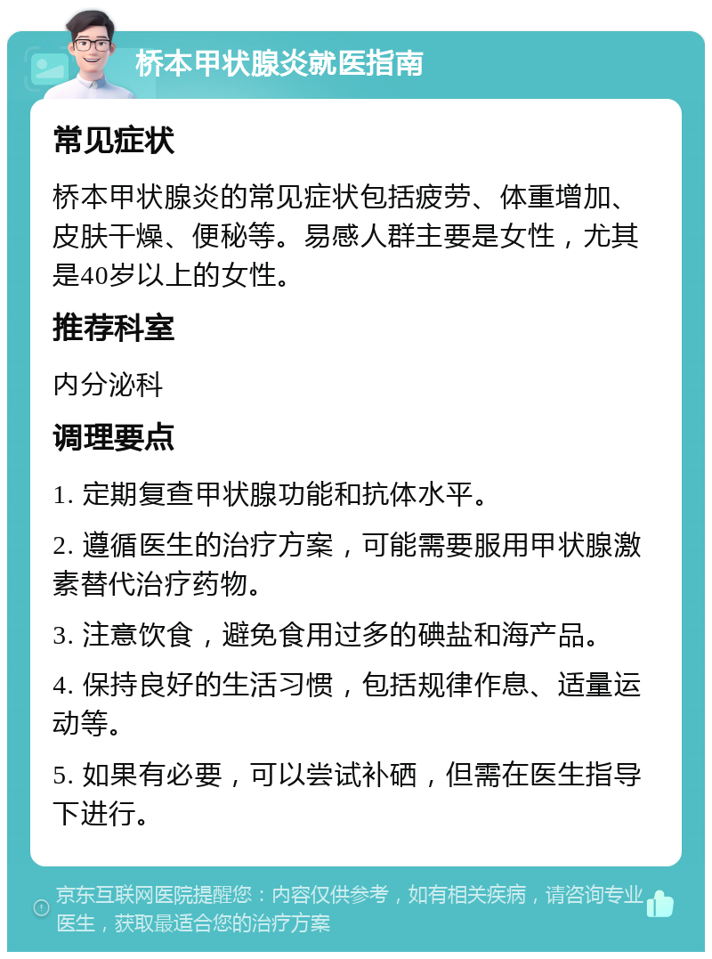 桥本甲状腺炎就医指南 常见症状 桥本甲状腺炎的常见症状包括疲劳、体重增加、皮肤干燥、便秘等。易感人群主要是女性，尤其是40岁以上的女性。 推荐科室 内分泌科 调理要点 1. 定期复查甲状腺功能和抗体水平。 2. 遵循医生的治疗方案，可能需要服用甲状腺激素替代治疗药物。 3. 注意饮食，避免食用过多的碘盐和海产品。 4. 保持良好的生活习惯，包括规律作息、适量运动等。 5. 如果有必要，可以尝试补硒，但需在医生指导下进行。