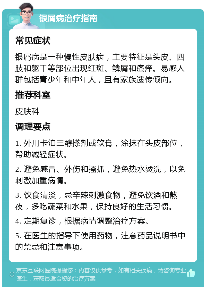 银屑病治疗指南 常见症状 银屑病是一种慢性皮肤病，主要特征是头皮、四肢和躯干等部位出现红斑、鳞屑和瘙痒。易感人群包括青少年和中年人，且有家族遗传倾向。 推荐科室 皮肤科 调理要点 1. 外用卡泊三醇搽剂或软膏，涂抹在头皮部位，帮助减轻症状。 2. 避免感冒、外伤和搔抓，避免热水烫洗，以免刺激加重病情。 3. 饮食清淡，忌辛辣刺激食物，避免饮酒和熬夜，多吃蔬菜和水果，保持良好的生活习惯。 4. 定期复诊，根据病情调整治疗方案。 5. 在医生的指导下使用药物，注意药品说明书中的禁忌和注意事项。