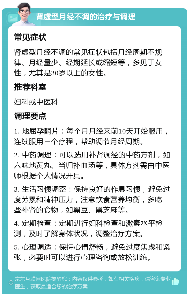 肾虚型月经不调的治疗与调理 常见症状 肾虚型月经不调的常见症状包括月经周期不规律、月经量少、经期延长或缩短等，多见于女性，尤其是30岁以上的女性。 推荐科室 妇科或中医科 调理要点 1. 地屈孕酮片：每个月月经来前10天开始服用，连续服用三个疗程，帮助调节月经周期。 2. 中药调理：可以选用补肾调经的中药方剂，如六味地黄丸、当归补血汤等，具体方剂需由中医师根据个人情况开具。 3. 生活习惯调整：保持良好的作息习惯，避免过度劳累和精神压力，注意饮食营养均衡，多吃一些补肾的食物，如黑豆、黑芝麻等。 4. 定期检查：定期进行妇科检查和激素水平检测，及时了解身体状况，调整治疗方案。 5. 心理调适：保持心情舒畅，避免过度焦虑和紧张，必要时可以进行心理咨询或放松训练。