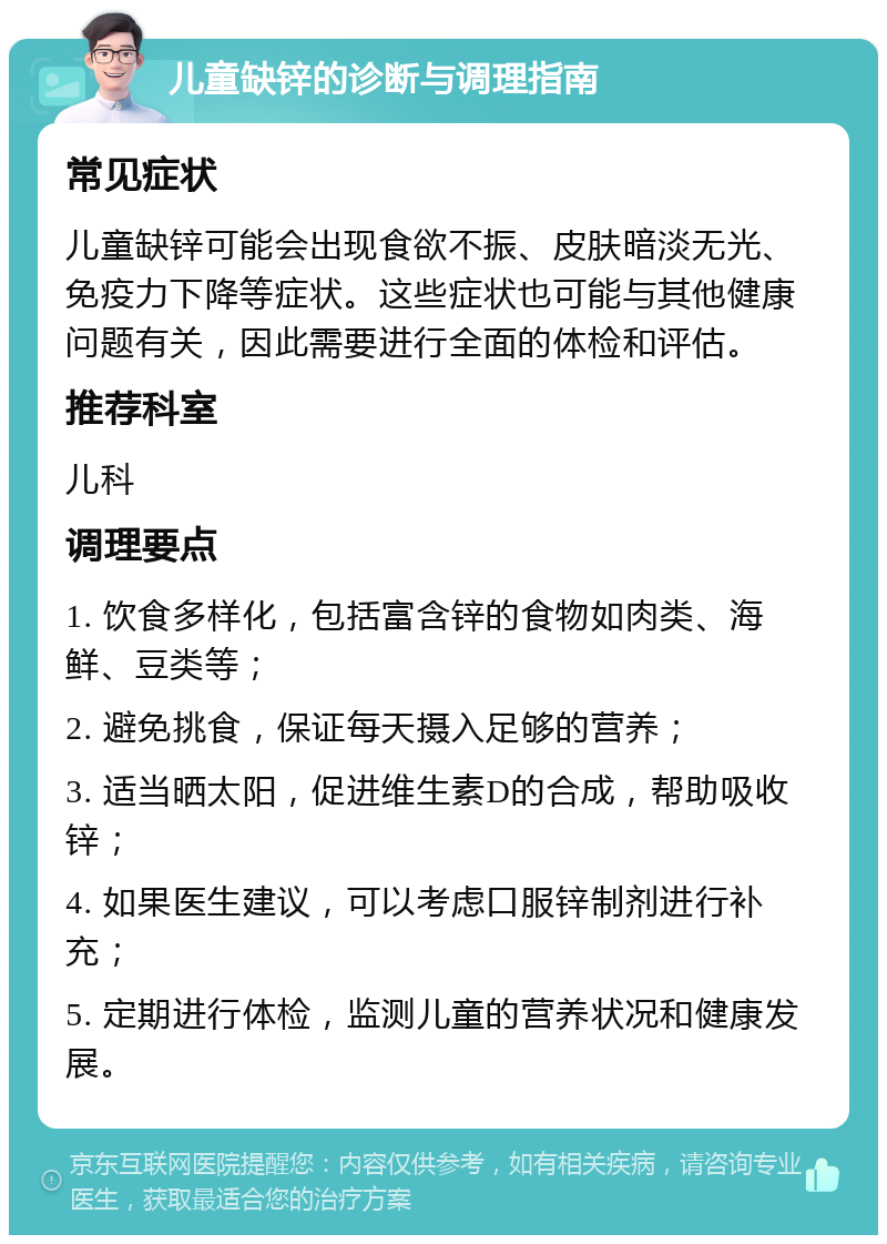 儿童缺锌的诊断与调理指南 常见症状 儿童缺锌可能会出现食欲不振、皮肤暗淡无光、免疫力下降等症状。这些症状也可能与其他健康问题有关，因此需要进行全面的体检和评估。 推荐科室 儿科 调理要点 1. 饮食多样化，包括富含锌的食物如肉类、海鲜、豆类等； 2. 避免挑食，保证每天摄入足够的营养； 3. 适当晒太阳，促进维生素D的合成，帮助吸收锌； 4. 如果医生建议，可以考虑口服锌制剂进行补充； 5. 定期进行体检，监测儿童的营养状况和健康发展。