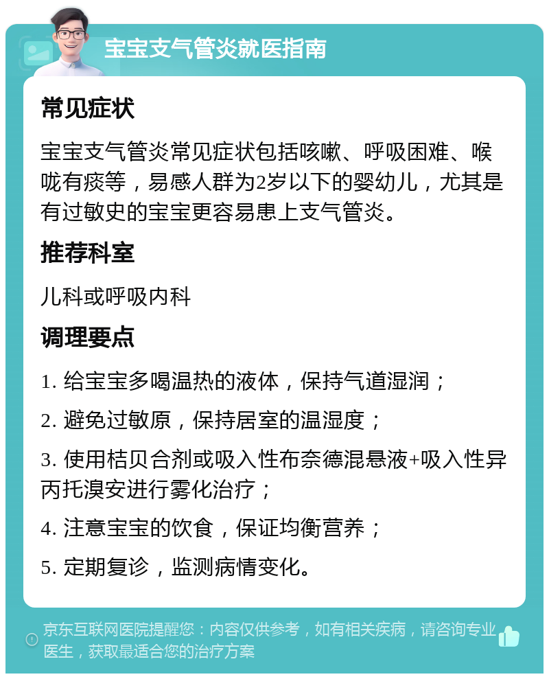 宝宝支气管炎就医指南 常见症状 宝宝支气管炎常见症状包括咳嗽、呼吸困难、喉咙有痰等，易感人群为2岁以下的婴幼儿，尤其是有过敏史的宝宝更容易患上支气管炎。 推荐科室 儿科或呼吸内科 调理要点 1. 给宝宝多喝温热的液体，保持气道湿润； 2. 避免过敏原，保持居室的温湿度； 3. 使用桔贝合剂或吸入性布奈德混悬液+吸入性异丙托溴安进行雾化治疗； 4. 注意宝宝的饮食，保证均衡营养； 5. 定期复诊，监测病情变化。