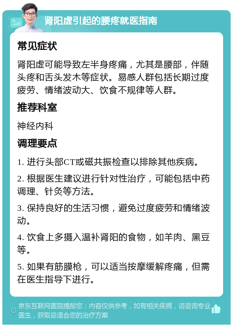 肾阳虚引起的腰疼就医指南 常见症状 肾阳虚可能导致左半身疼痛，尤其是腰部，伴随头疼和舌头发木等症状。易感人群包括长期过度疲劳、情绪波动大、饮食不规律等人群。 推荐科室 神经内科 调理要点 1. 进行头部CT或磁共振检查以排除其他疾病。 2. 根据医生建议进行针对性治疗，可能包括中药调理、针灸等方法。 3. 保持良好的生活习惯，避免过度疲劳和情绪波动。 4. 饮食上多摄入温补肾阳的食物，如羊肉、黑豆等。 5. 如果有筋膜枪，可以适当按摩缓解疼痛，但需在医生指导下进行。