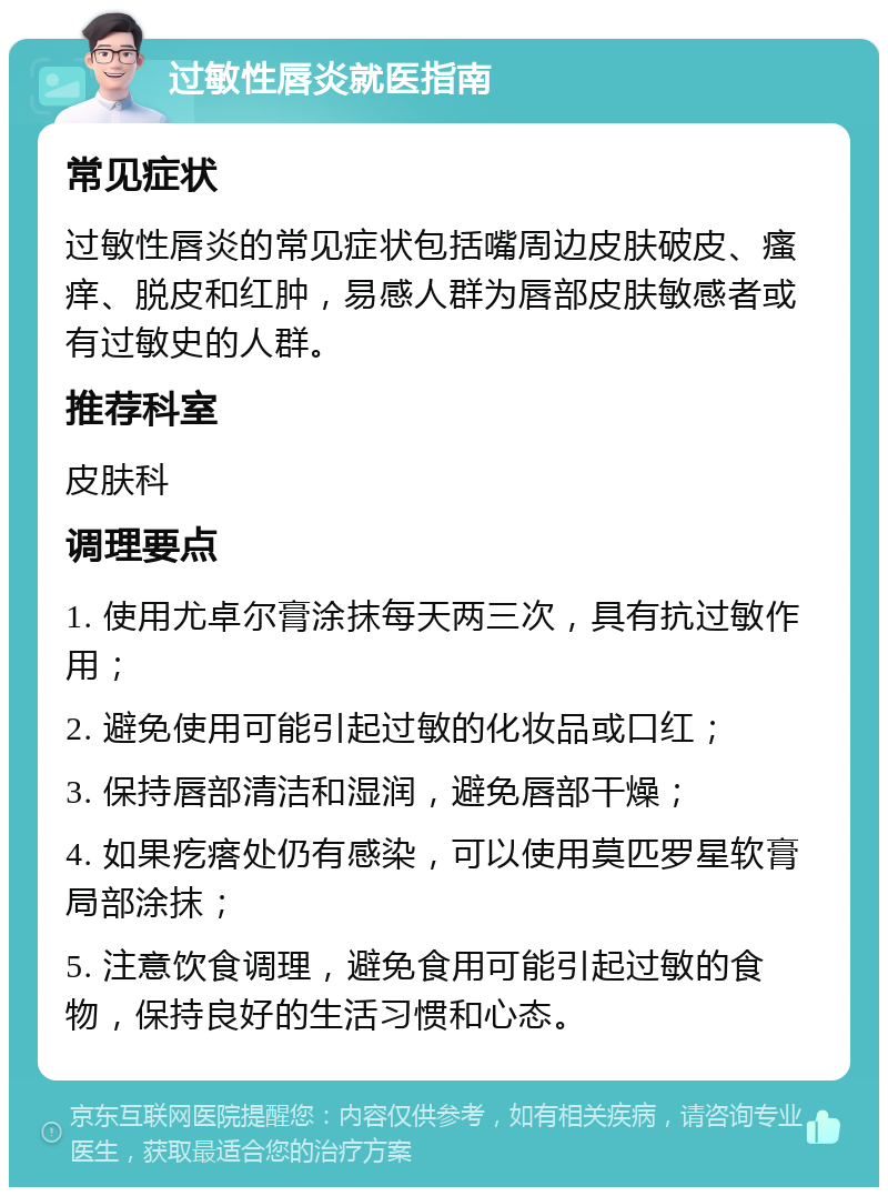 过敏性唇炎就医指南 常见症状 过敏性唇炎的常见症状包括嘴周边皮肤破皮、瘙痒、脱皮和红肿，易感人群为唇部皮肤敏感者或有过敏史的人群。 推荐科室 皮肤科 调理要点 1. 使用尤卓尔膏涂抹每天两三次，具有抗过敏作用； 2. 避免使用可能引起过敏的化妆品或口红； 3. 保持唇部清洁和湿润，避免唇部干燥； 4. 如果疙瘩处仍有感染，可以使用莫匹罗星软膏局部涂抹； 5. 注意饮食调理，避免食用可能引起过敏的食物，保持良好的生活习惯和心态。