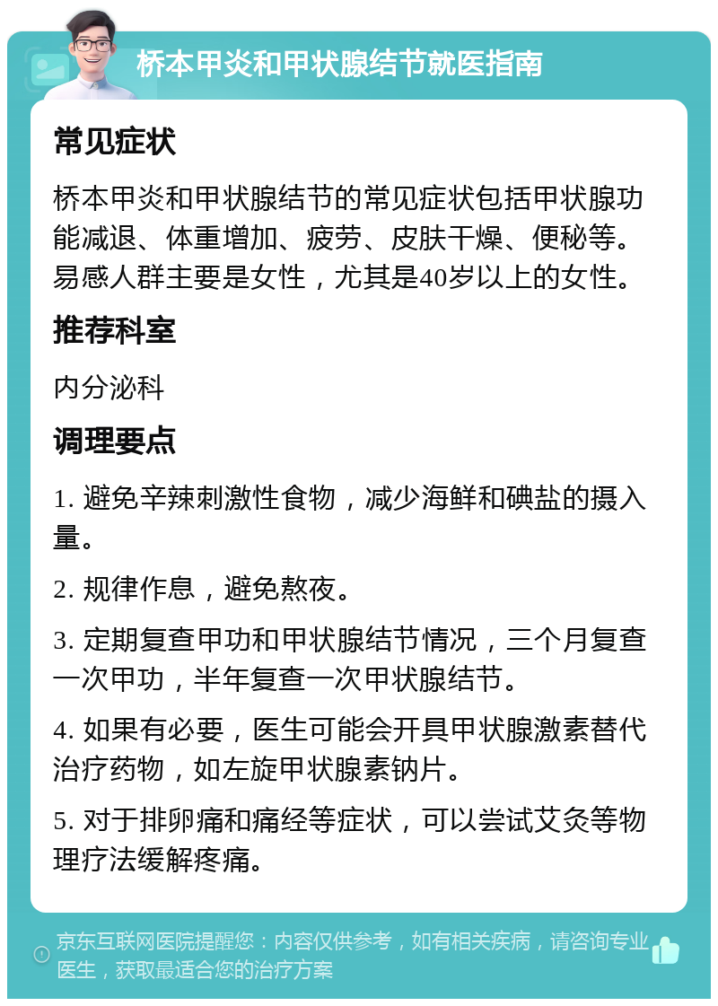 桥本甲炎和甲状腺结节就医指南 常见症状 桥本甲炎和甲状腺结节的常见症状包括甲状腺功能减退、体重增加、疲劳、皮肤干燥、便秘等。易感人群主要是女性，尤其是40岁以上的女性。 推荐科室 内分泌科 调理要点 1. 避免辛辣刺激性食物，减少海鲜和碘盐的摄入量。 2. 规律作息，避免熬夜。 3. 定期复查甲功和甲状腺结节情况，三个月复查一次甲功，半年复查一次甲状腺结节。 4. 如果有必要，医生可能会开具甲状腺激素替代治疗药物，如左旋甲状腺素钠片。 5. 对于排卵痛和痛经等症状，可以尝试艾灸等物理疗法缓解疼痛。